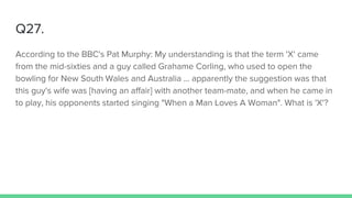 Q27.
According to the BBC's Pat Murphy: My understanding is that the term 'X' came
from the mid-sixties and a guy called Grahame Corling, who used to open the
bowling for New South Wales and Australia ... apparently the suggestion was that
this guy's wife was [having an affair] with another team-mate, and when he came in
to play, his opponents started singing "When a Man Loves A Woman". What is 'X'?
 