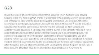 Q28.
X was the subject of an interesting incident that occurred when Australia were playing
England in the first Test at WACA (Perth) in December 1979. Australia were in trouble at the
end of first day s play, with the score being 232/8, with Dennis Lillee not out. When the
second day s play began, out walked Lillee with this item X. The use of X was to provide a
substitute for the more conventional item (having the same job as X) in schools and
underdeveloped countries. It so happened that the owner of the company making X was a
good friend of Lillee's, and thus Lillee's intention was to use it as a marketing stunt. The
controversy happened when the English captain Mike Brearley opposed the use of X,
claiming (which was later seen to be untrue) that X was damaging the cricket ball. A heated
incident followed, in which Lillee had to discard X and use the more conventional equipment.
After the game, the sale of X skyrocketed, with Lillee getting part of the profit as well. Since
then, the Laws of Cricket have been amended as to prohibit use of X. Give me X.
 