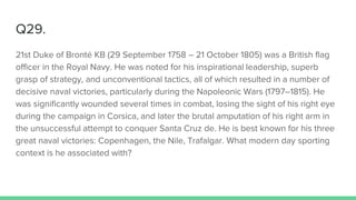 Q29.
21st Duke of Bronté KB (29 September 1758 – 21 October 1805) was a British flag
officer in the Royal Navy. He was noted for his inspirational leadership, superb
grasp of strategy, and unconventional tactics, all of which resulted in a number of
decisive naval victories, particularly during the Napoleonic Wars (1797–1815). He
was significantly wounded several times in combat, losing the sight of his right eye
during the campaign in Corsica, and later the brutal amputation of his right arm in
the unsuccessful attempt to conquer Santa Cruz de. He is best known for his three
great naval victories: Copenhagen, the Nile, Trafalgar. What modern day sporting
context is he associated with?
 