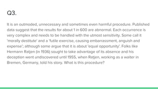 Q3.
It is an outmoded, unnecessary and sometimes even harmful procedure. Published
data suggest that the results for about 1 in 600 are abnormal. Each occurrence is
very complex and needs to be handled with the utmost sensitivity. Some call it
'morally destitute' and a 'futile exercise, causing embarrassment, anguish and
expense’; although some argue that it is about 'equal opportunity'. Folks like
Hermann Ratjen (in 1936) sought to take advantage of its absence and his
deception went undiscovered until 1955, when Ratjen, working as a waiter in
Bremen, Germany, told his story. What is this procedure?
 
