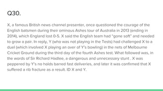 Q30.
X, a famous British news channel presenter, once questioned the courage of the
English batsmen during their ominous Ashes tour of Australia in 2013 (ending in
2014), which England lost 0-5. X said the English team had “gone soft” and needed
to grow a pair. In reply, Y (who was not playing in the Tests) had challenged X to a
duel (which involved X playing an over of Y’s bowling) in the nets of Melbourne
Cricket Ground during the third day of the fourth Ashes test. What followed was, in
the words of Sir Richard Hadlee, a dangerous and unnecessary stunt . X was
peppered by Y’s no holds barred fast deliveries, and later it was confirmed that X
suffered a rib fracture as a result. ID X and Y.
 