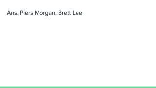 Ans. Piers Morgan, Brett Lee
 
