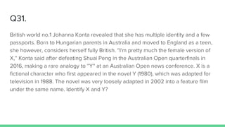 Q31.
British world no.1 Johanna Konta revealed that she has multiple identity and a few
passports. Born to Hungarian parents in Australia and moved to England as a teen,
she however, considers herself fully British. ''I'm pretty much the female version of
X,'' Konta said after defeating Shuai Peng in the Australian Open quarterfinals in
2016, making a rare analogy to ''Y'' at an Australian Open news conference. X is a
fictional character who first appeared in the novel Y (1980), which was adapted for
television in 1988. The novel was very loosely adapted in 2002 into a feature film
under the same name. Identify X and Y?
 