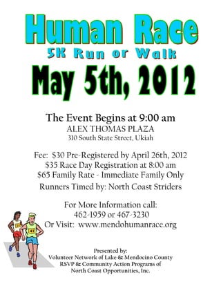 The Event Begins at 9:00 am
          ALEX THOMAS PLAZA
          310 South State Street, Ukiah

Fee: $30 Pre-Registered by April 26th, 2012
   $35 Race Day Registration at 8:00 am
 $65 Family Rate - Immediate Family Only
 Runners Timed by: North Coast Striders

       For More Information call:
           462-1959 or 467-3230
  Or Visit: www.mendohumanrace.org

                    Presented by:
    Volunteer Network of Lake & Mendocino County
        RSVP & Community Action Programs of
            North Coast Opportunities, Inc.
 