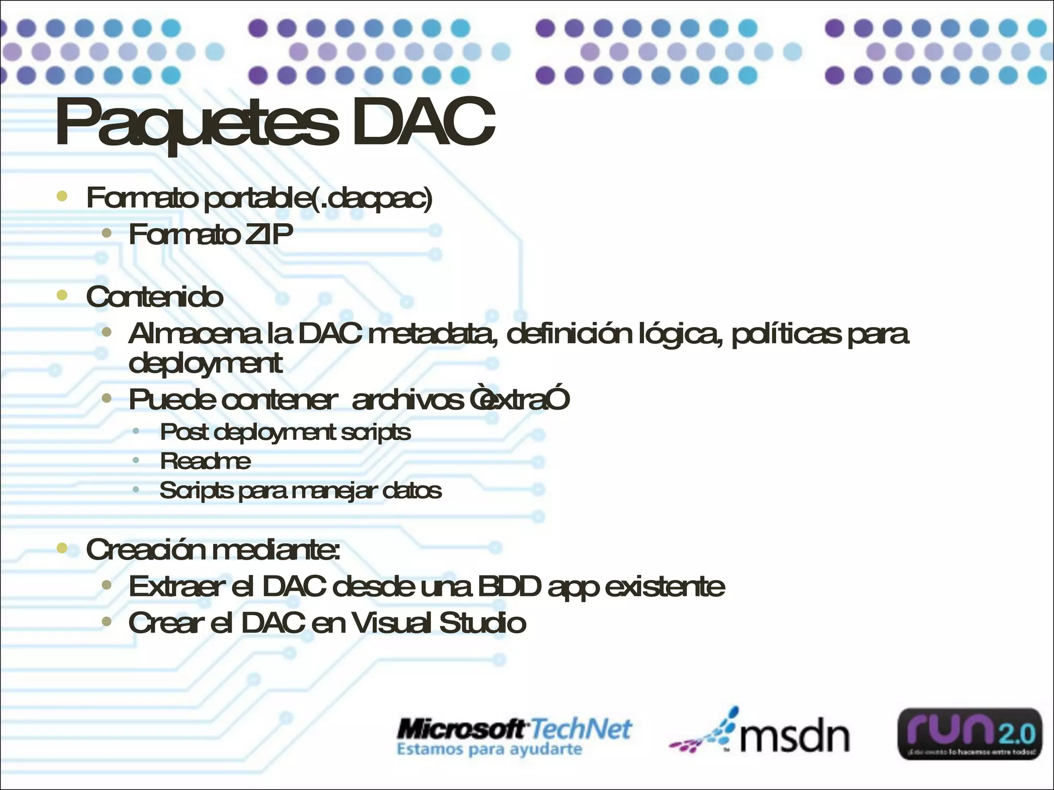 Paquetes DAC Formato portable(.dacpac) Formato ZIP Contenido Almacena la DAC metadata, definición lógica, políticas para deployment Puede contener  archivos “extra” Post deployment scripts Readme Scripts para manejar datos Creación mediante: Extraer el DAC desde una BDD app existente Crear el DAC en Visual Studio 