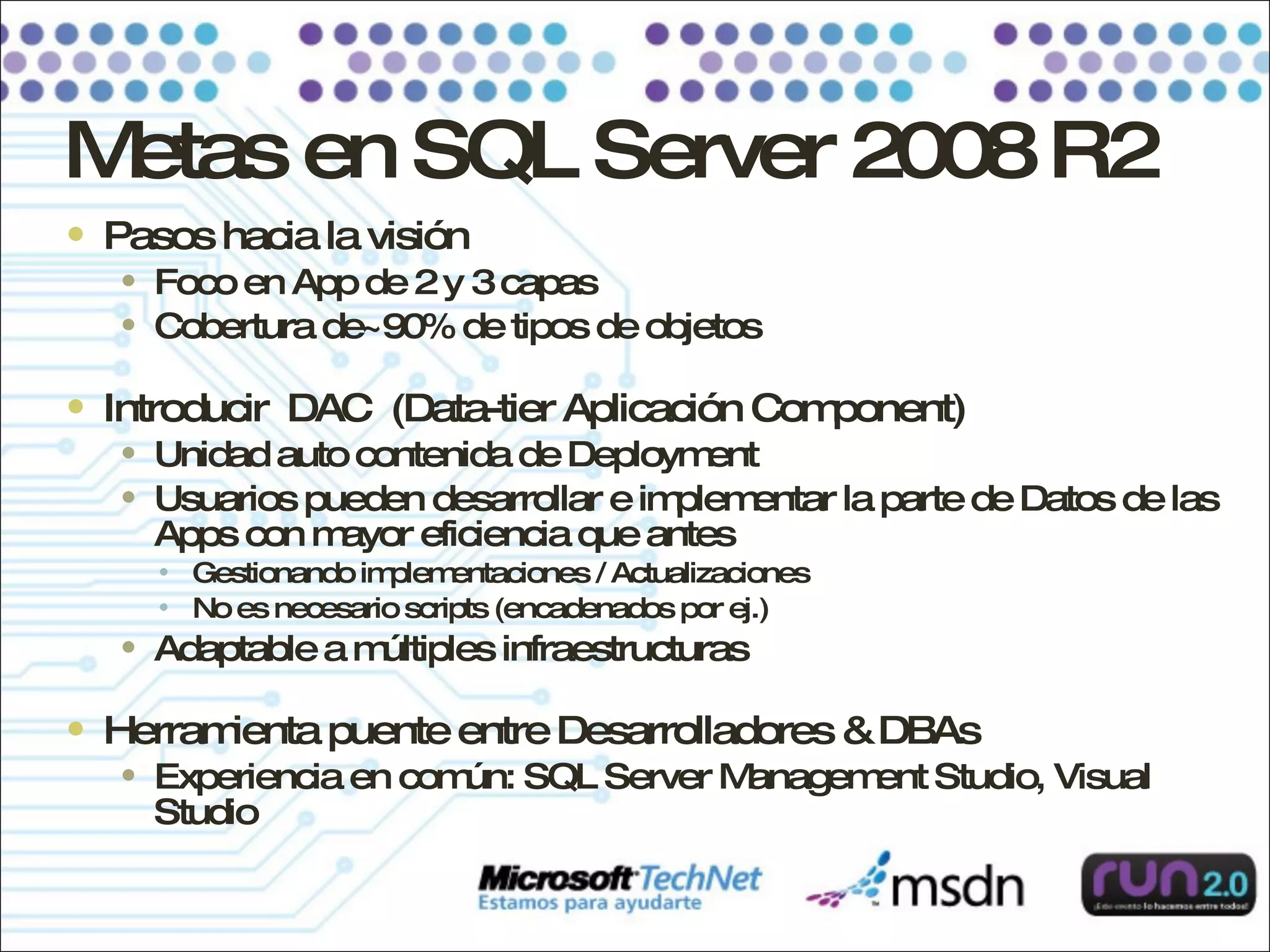Metas en SQL Server 2008 R2 Pasos hacia la visión Foco en App de 2 y 3 capas Cobertura de~90% de tipos de objetos Introducir  DAC  (Data-tier Aplicación Component) Unidad auto contenida de Deployment Usuarios pueden desarrollar e implementar la parte de Datos de las Apps con mayor eficiencia que antes Gestionando implementaciones / Actualizaciones No es necesario scripts (encadenados por ej.) Adaptable a múltiples infraestructuras Herramienta puente entre Desarrolladores & DBAs Experiencia en común: SQL Server Management Studio, Visual Studio 