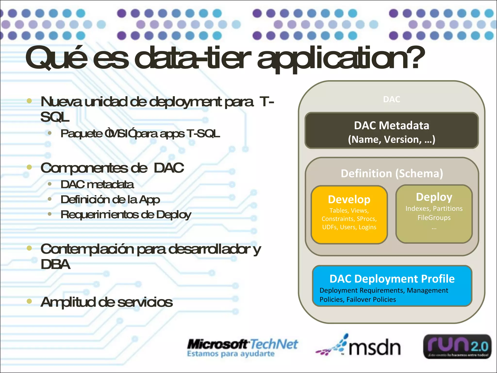 Qué es data-tier application? Nueva unidad de deployment para  T-SQL Paquete “MSI” para apps T-SQL Componentes de  DAC  DAC metadata Definición de la App Requerimientos de Deploy Contemplación para desarrollador y  DBA Amplitud de servicios DAC Definition (Schema) DAC Deployment Profile Deployment Requirements, Management Policies, Failover Policies Develop Tables, Views, Constraints, SProcs, UDFs, Users, Logins Deploy Indexes, Partitions FileGroups … DAC Metadata (Name, Version, …) 