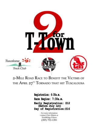 2-MILE ROAD RACE TO BENEFIT THE VICTIMS OF
THE APRIL 27 TORNADO THAT HIT TUSCALOOSA
           TH




                 For more information
                contact Chris Majors at
                  NorthRidge Fitness
                 (205) 752-1201
 