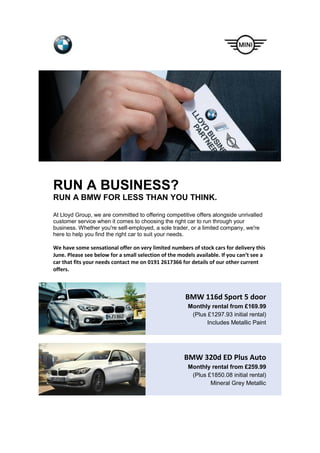 RUN A BUSINESS?
RUN A BMW FOR LESS THAN YOU THINK.
At Lloyd Group, we are committed to offering competitive offers alongside unrivalled
customer service when it comes to choosing the right car to run through your
business. Whether you're self-employed, a sole trader, or a limited company, we're
here to help you find the right car to suit your needs.
We have some sensational offer on very limited numbers of stock cars for delivery this
June. Please see below for a small selection of the models available. If you can’t see a
car that fits your needs contact me on 0191 2617366 for details of our other current
offers.
BMW 116d Sport 5 door
Monthly rental from £169.99
(Plus £1297.93 initial rental)
Includes Metallic Paint
BMW 320d ED Plus Auto
Monthly rental from £259.99
(Plus £1850.08 initial rental)
Mineral Grey Metallic
 