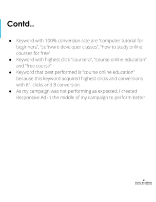 ● Keyword with 100% conversion rate are “computer tutorial for
beginners”, “software developer classes”, “how to study online
courses for free”
● Keyword with highest click “coursera”, “course online education”
and ”free course”
● Keyword that best performed is “course online education”
because this keyword acquired highest clicks and conversions
with 81 clicks and 8 conversion
● As my campaign was not performing as expected, I created
Responsive Ad in the middle of my campaign to perform better
Contd..
 