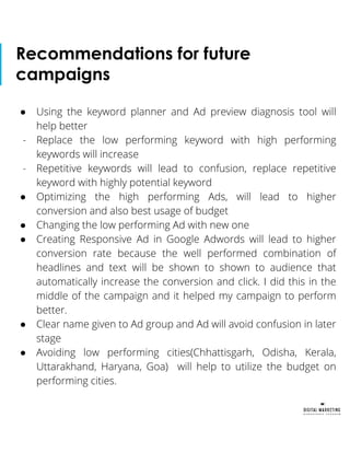 Recommendations for future
campaigns
● Using the keyword planner and Ad preview diagnosis tool will
help better
- Replace the low performing keyword with high performing
keywords will increase
- Repetitive keywords will lead to confusion, replace repetitive
keyword with highly potential keyword
● Optimizing the high performing Ads, will lead to higher
conversion and also best usage of budget
● Changing the low performing Ad with new one
● Creating Responsive Ad in Google Adwords will lead to higher
conversion rate because the well performed combination of
headlines and text will be shown to shown to audience that
automatically increase the conversion and click. I did this in the
middle of the campaign and it helped my campaign to perform
better.
● Clear name given to Ad group and Ad will avoid confusion in later
stage
● Avoiding low performing cities(Chhattisgarh, Odisha, Kerala,
Uttarakhand, Haryana, Goa) will help to utilize the budget on
performing cities.
 