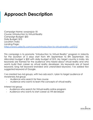 Approach Description
Campaign Name: sowprajuly-18
Course: Introduction to Virtual Reality
Campaign Budget: $50
Daily Budget: $10
Location: India
Landing Page:
https://www.udacity.com/course/introduction-to-virtual-reality--ud1012
This campaign is to promote “Introduction to Virtual Reality” program in Udacity
for the duration of 5 days start from 4th September to 8th September. My
Allocated budget is $50 with daily budget of $10. My target country is India. My
keywords are framed for the audience who heard about virtual reality and who
wants build their career as virtual reality developer. My keywords are of head
keyword, long tail keyword branded and unbranded keyword. I’ve added few
suggested keyword of Google.
I’ve created two Ad groups, with two ads each. I plan to target audience of
Awareness Ad group
- Audience who search for free course
- Audience who wants to learn the concepts of virtual reality
Interest Ad group
- Audience who search for Virtual reality online program
- Audience who wants to start career as VR developer
 