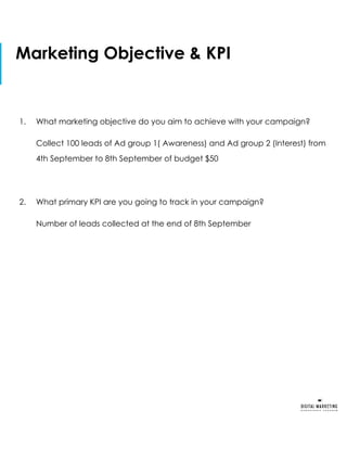 Marketing Objective & KPI
1. What marketing objective do you aim to achieve with your campaign?
Collect 100 leads of Ad group 1( Awareness) and Ad group 2 (Interest) from
4th September to 8th September of budget $50
2. What primary KPI are you going to track in your campaign?
Number of leads collected at the end of 8th September
 