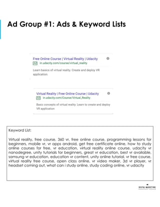 Ad Group #1: Ads & Keyword Lists
Keyword List:
Virtual reality, free course, 360 vr, free online course, programming lessons for
beginners, mobile vr, vr apps android, get free certificate online, how to study
online courses for free, vr education, virtual reality online course, udacity vr
nanodegree, unity tutorials for beginners, great vr education, best vr available,
samsung vr education, education vr content, unity online tutorial, vr free course,
virtual reality free course, open class online, vr video maker, 3d vr player, vr
headset coming out, what can i study online, study coding online, vr udacity
 