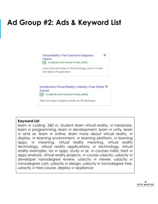 Copy slide from your submission
for Part 1 of the project
Ad Group #2: Ads & Keyword List
Keyword List
learn vr coding, 360 vr, student learn virtual reality, vr hardware,
learn vr programming, learn vr development, learn vr unity, learn
vr and ar, learn vr online, learn more about virtual reality, vr
display, vr learning environment, vr learning platform, vr learning
apps, vr meaning, virtual reality meaning, virtual reality
technology, virtual reality applications, vr technology, virtual
reality examples, ios vr apps, study vr ar, vr courses india, best vr
apps android, virtual reality projects, vr course udacity, udacity vr
developer nanodegree review, udacity vr viewer, udacity vr
nanodegree cost, udacity vr design, udacity vr nanodegree free,
udacity vr free course, deploy vr appliance
 