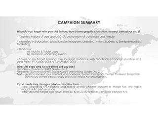 CAMPAIGN SUMMARY
Who did you target with your Ad Set and how (demographics, location, interest, behaviour etc.)?
- Targeted Indians of age group 20 -50 and gender of both male and female
- Interested in Education, Social Media (Instagram, LinkedIn, Twitter), Business & Entrepreneurship,
Marketing
- Behaviour
a) Mobile & Tablet users
b) Interest in upcoming events
- Based on my Target Persona, I’ve targeted audience with Facebook campaign duration of 5
days from 11th August 2018 to 15th August 2018
What Ad copy and Ad creatives did you use?
Headline – Download FREE Guide (Ad 1)
Headline – Download FREE Social Media Advertising Guide (Ad 2)
Text – Learn to market your content via Facebook, Twitter, Instagram, Twitter, Pinterest, Snapchat.
Download a Free e-book copy of Social Media Advertising now.
If you made any changes, please describe them
- I kept changing my headline and text to check whether content or image has any major
impact in Ad performance.
- I extended the target age group from 25-40 to 20-50 to have a broader perspective.
 