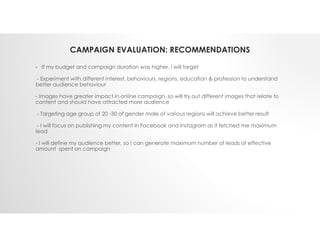 CAMPAIGN EVALUATION: RECOMMENDATIONS
• If my budget and campaign duration was higher, I will target
- Experiment with different interest, behaviours, regions, education & profession to understand
better audience behaviour
- Images have greater impact in online campaign, so will try out different images that relate to
content and should have attracted more audience
- Targeting age group of 20 -30 of gender male of various regions will achieve better result
- I will focus on publishing my content in Facebook and Instagram as it fetched me maximum
lead
- I will define my audience better, so I can generate maximum number of leads of effective
amount spent on campaign
 