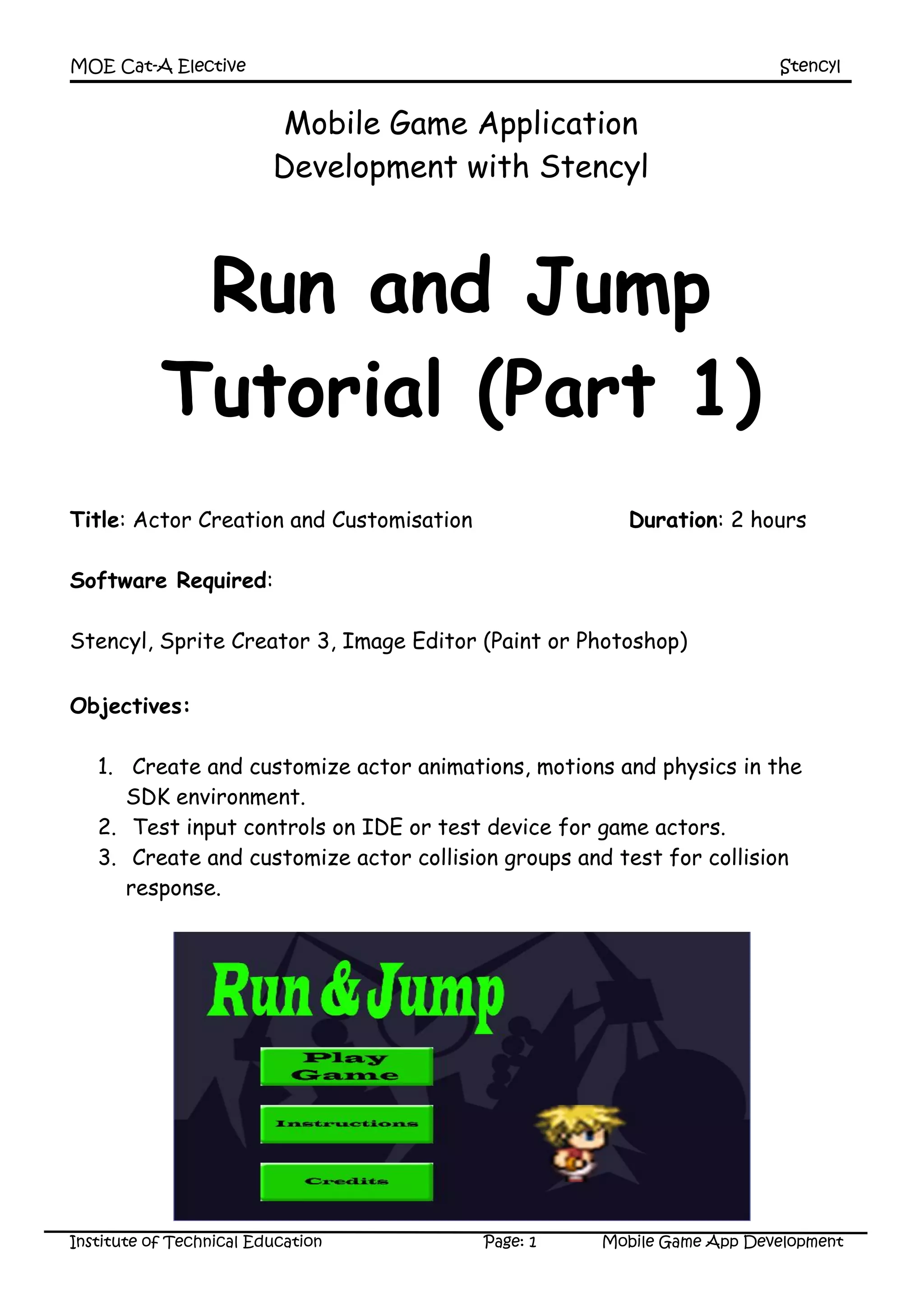 MOE Cat-A Elective Stencyl
Institute of Technical Education Page: 1 Mobile Game App Development
Mobile Game Application
Development with Stencyl
Run and Jump
Tutorial (Part 1)
Title: Actor Creation and Customisation Duration: 2 hours
Software Required:
Stencyl, Sprite Creator 3, Image Editor (Paint or Photoshop)
Objectives:
1. Create and customize actor animations, motions and physics in the
SDK environment.
2. Test input controls on IDE or test device for game actors.
3. Create and customize actor collision groups and test for collision
response.
 