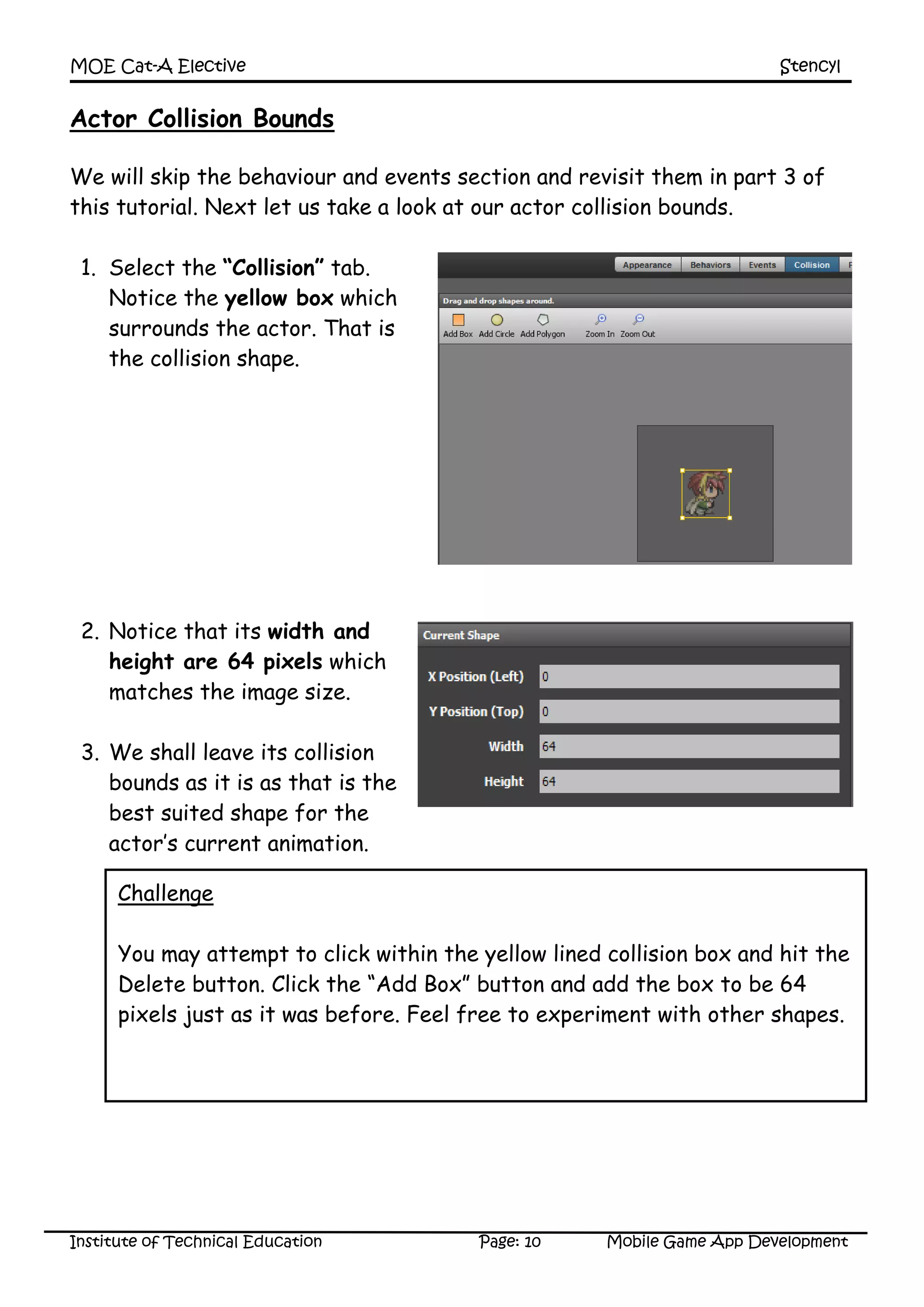 MOE Cat-A Elective Stencyl
Institute of Technical Education Page: 10 Mobile Game App Development
Actor Collision Bounds
We will skip the behaviour and events section and revisit them in part 3 of
this tutorial. Next let us take a look at our actor collision bounds.
1. Select the “Collision” tab.
Notice the yellow box which
surrounds the actor. That is
the collision shape.
2. Notice that its width and
height are 64 pixels which
matches the image size.
3. We shall leave its collision
bounds as it is as that is the
best suited shape for the
actor’s current animation.
Challenge
You may attempt to click within the yellow lined collision box and hit the
Delete button. Click the “Add Box” button and add the box to be 64
pixels just as it was before. Feel free to experiment with other shapes.
 
