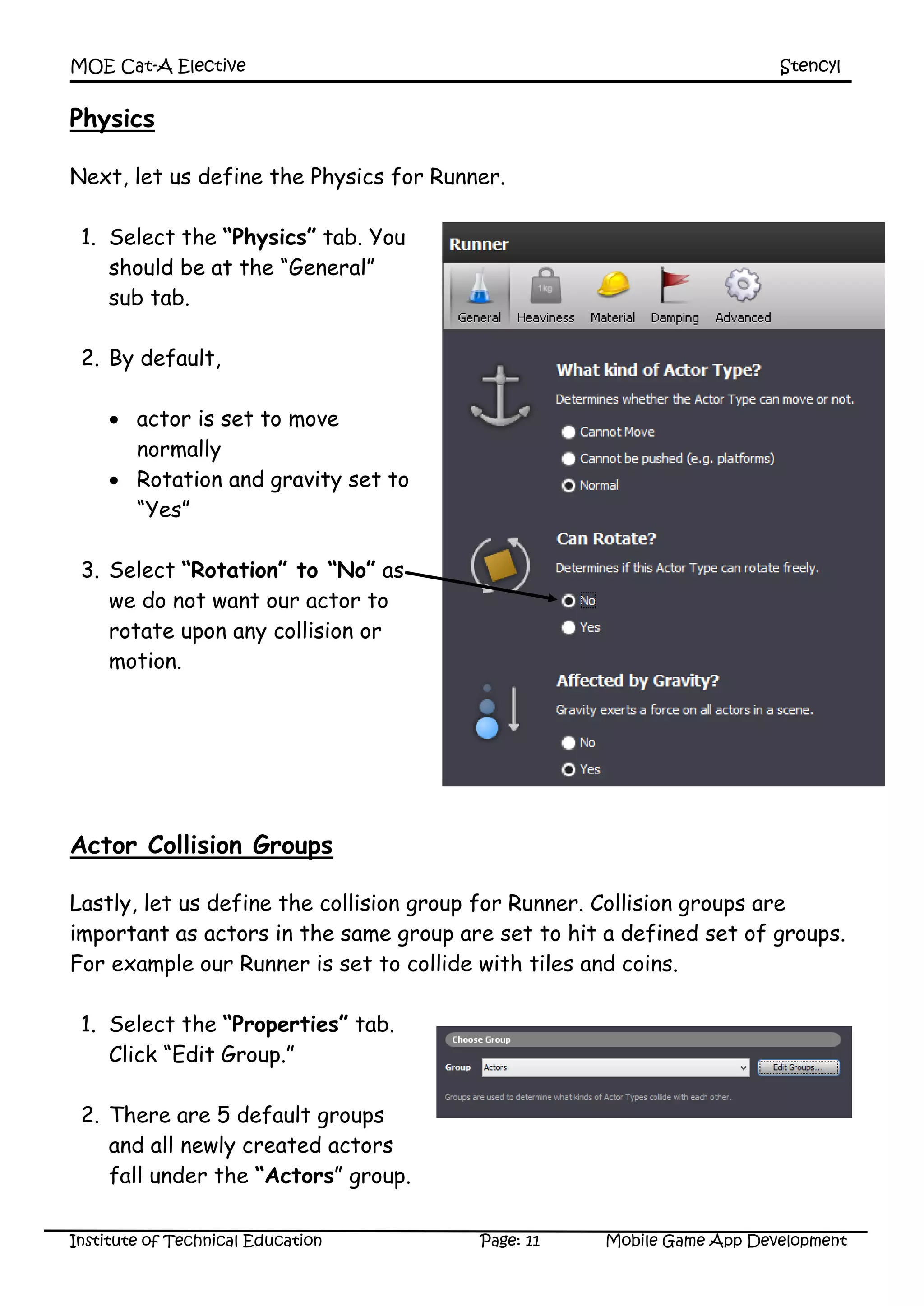 MOE Cat-A Elective Stencyl
Institute of Technical Education Page: 11 Mobile Game App Development
Physics
Next, let us define the Physics for Runner.
1. Select the “Physics” tab. You
should be at the “General”
sub tab.
2. By default,
 actor is set to move
normally
 Rotation and gravity set to
“Yes”
3. Select “Rotation” to “No” as
we do not want our actor to
rotate upon any collision or
motion.
4. Set friction to be 0.15 under
“Material”.
Actor Collision Groups
Lastly, let us define the collision group for Runner. Collision groups are
important as actors in the same group are set to hit a defined set of groups.
For example our Runner is set to collide with tiles and coins.
1. Select the “Properties” tab.
Click “Edit Group.”
2. There are 5 default groups
and all newly created actors
fall under the “Actors” group.
 