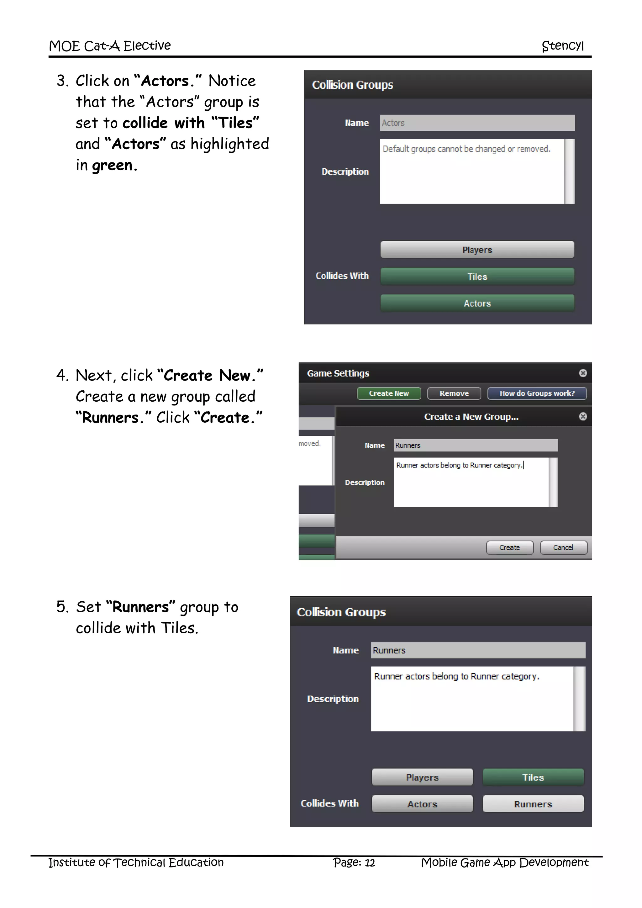 MOE Cat-A Elective Stencyl
Institute of Technical Education Page: 12 Mobile Game App Development
3. Click on “Actors.” Notice
that the “Actors” group is
set to collide with “Tiles”
and “Actors” as highlighted
in green.
4. Next, click “Create New.”
Create a new group called
“Runners.” Click “Create.”
5. Set “Runners” group to
collide with Tiles.
 