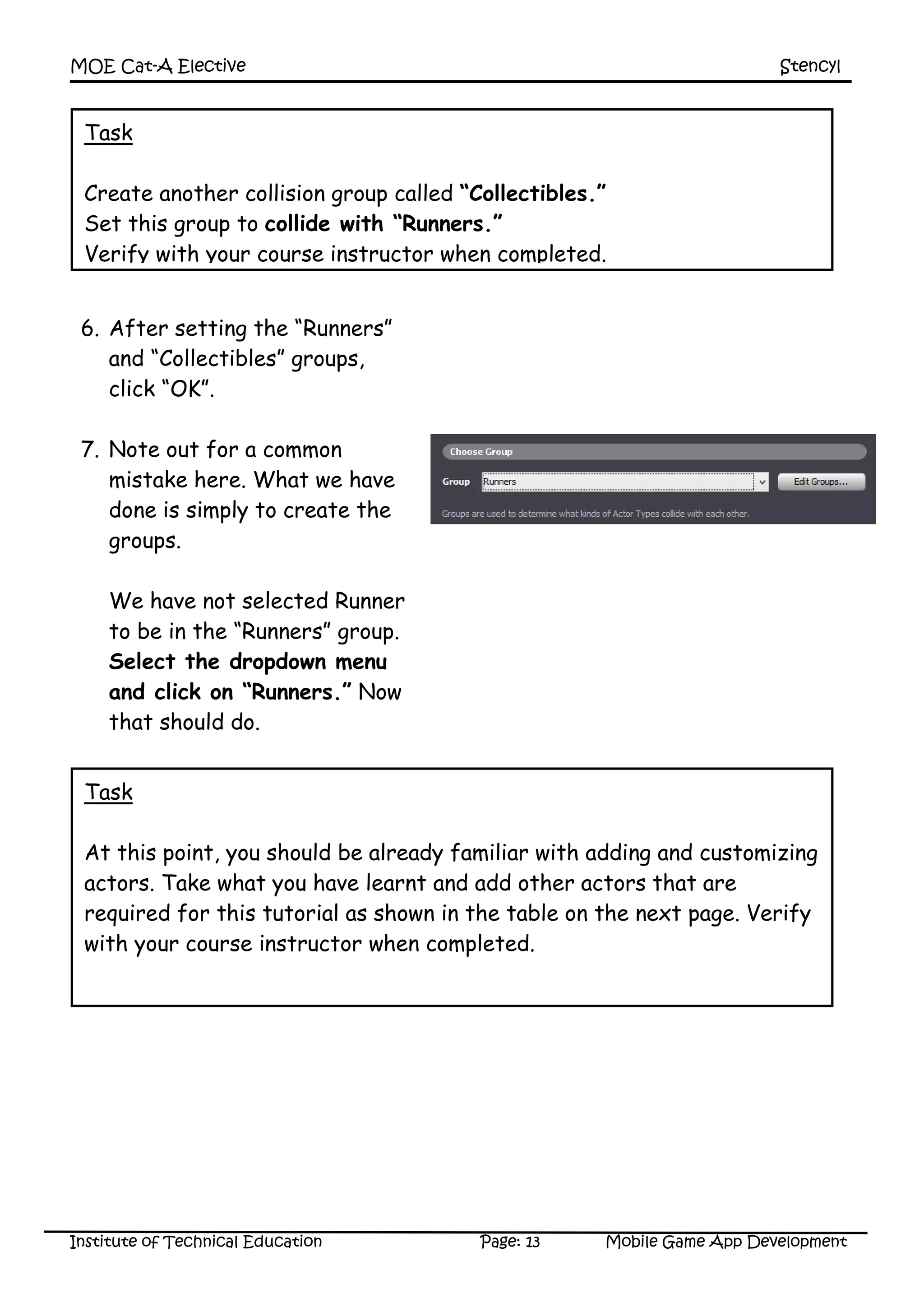 MOE Cat-A Elective Stencyl
Institute of Technical Education Page: 13 Mobile Game App Development
6. After setting the “Runners”
and “Collectibles” groups,
click “OK”.
7. Note out for a common
mistake here. What we have
done is simply to create the
groups.
We have not selected Runner
to be in the “Runners” group.
Select the dropdown menu
and click on “Runners.” Now
that should do.
Task
Create another collision group called “Collectibles.”
Set this group to collide with “Runners.”
Verify with your course instructor when completed.
Task
At this point, you should be already familiar with adding and customizing
actors. Take what you have learnt and add other actors that are
required for this tutorial as shown in the table on the next page. Verify
with your course instructor when completed.
 