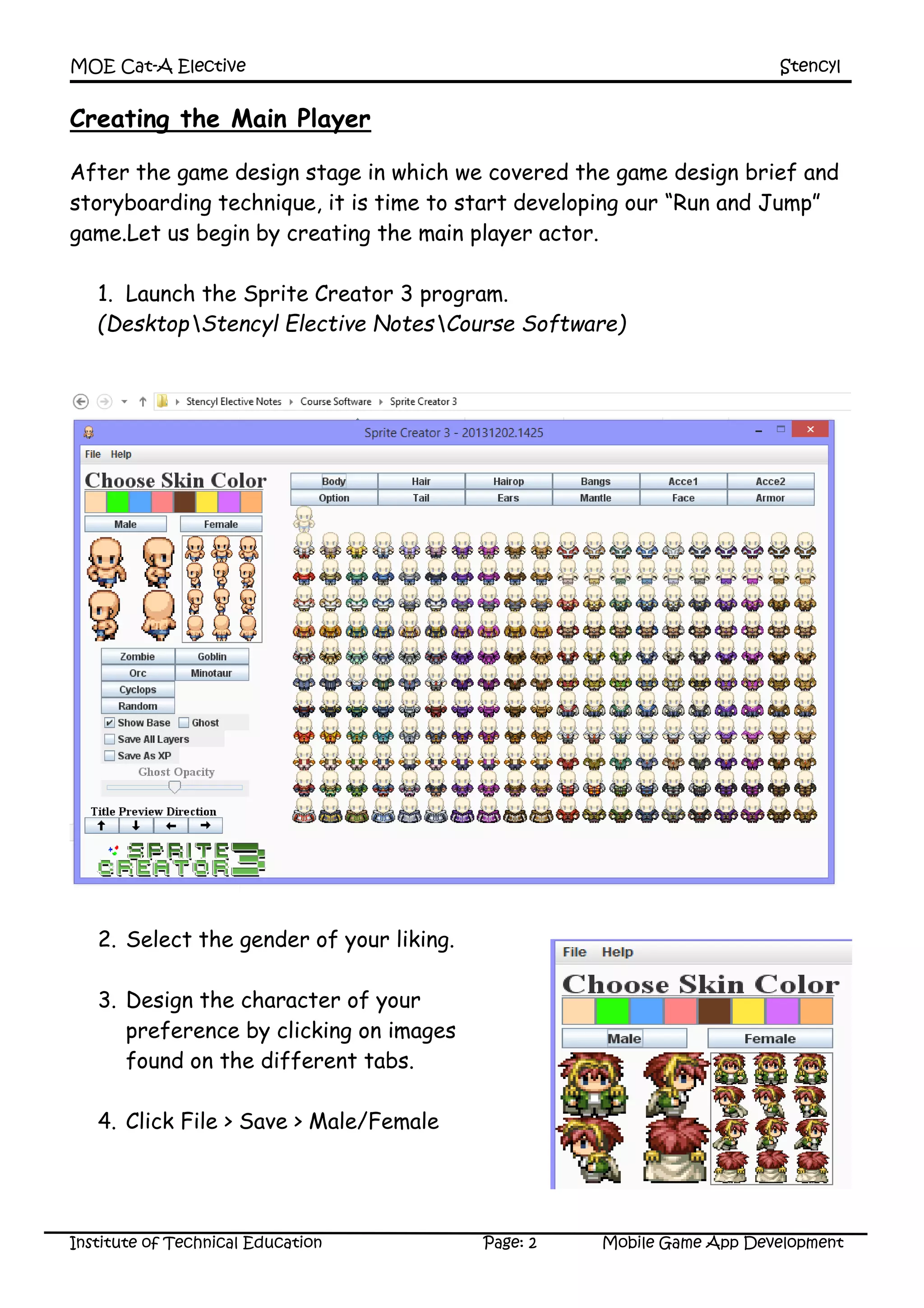 MOE Cat-A Elective Stencyl
Institute of Technical Education Page: 2 Mobile Game App Development
Creating the Main Player
After the game design stage in which we covered the game design brief and
storyboarding technique, it is time to start developing our “Run and Jump”
game.Let us begin by creating the main player actor.
1. Launch the Sprite Creator 3 program.
(DesktopStencyl Elective NotesCourse Software)
2. Select the gender of your liking.
3. Design the character of your
preference by clicking on images
found on the different tabs.
4. Click File > Save > Male/Female
 
