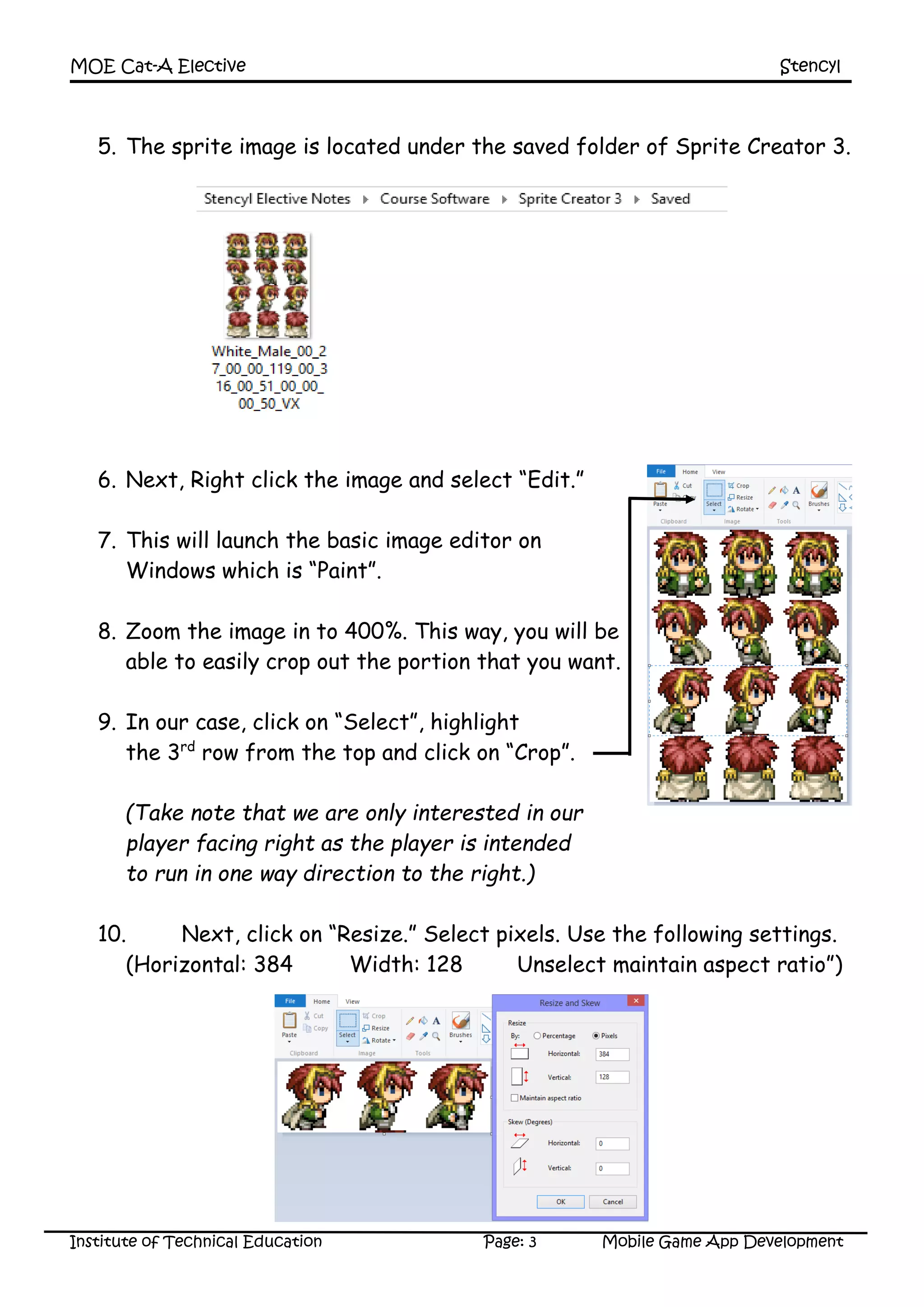 MOE Cat-A Elective Stencyl
Institute of Technical Education Page: 3 Mobile Game App Development
5. The sprite image is located under the saved folder of Sprite Creator 3.
6. Next, Right click the image and select “Edit.”
7. This will launch the basic image editor on
Windows which is “Paint”.
8. Zoom the image in to 400%. This way, you will be
able to easily crop out the portion that you want.
9. In our case, click on “Select”, highlight
the 3rd
row from the top and click on “Crop”.
(Take note that we are only interested in our
player facing right as the player is intended
to run in one way direction to the right.)
10. Next, click on “Resize.” Select pixels. Use the following settings.
(Horizontal: 384 Width: 128 Unselect maintain aspect ratio”)
 