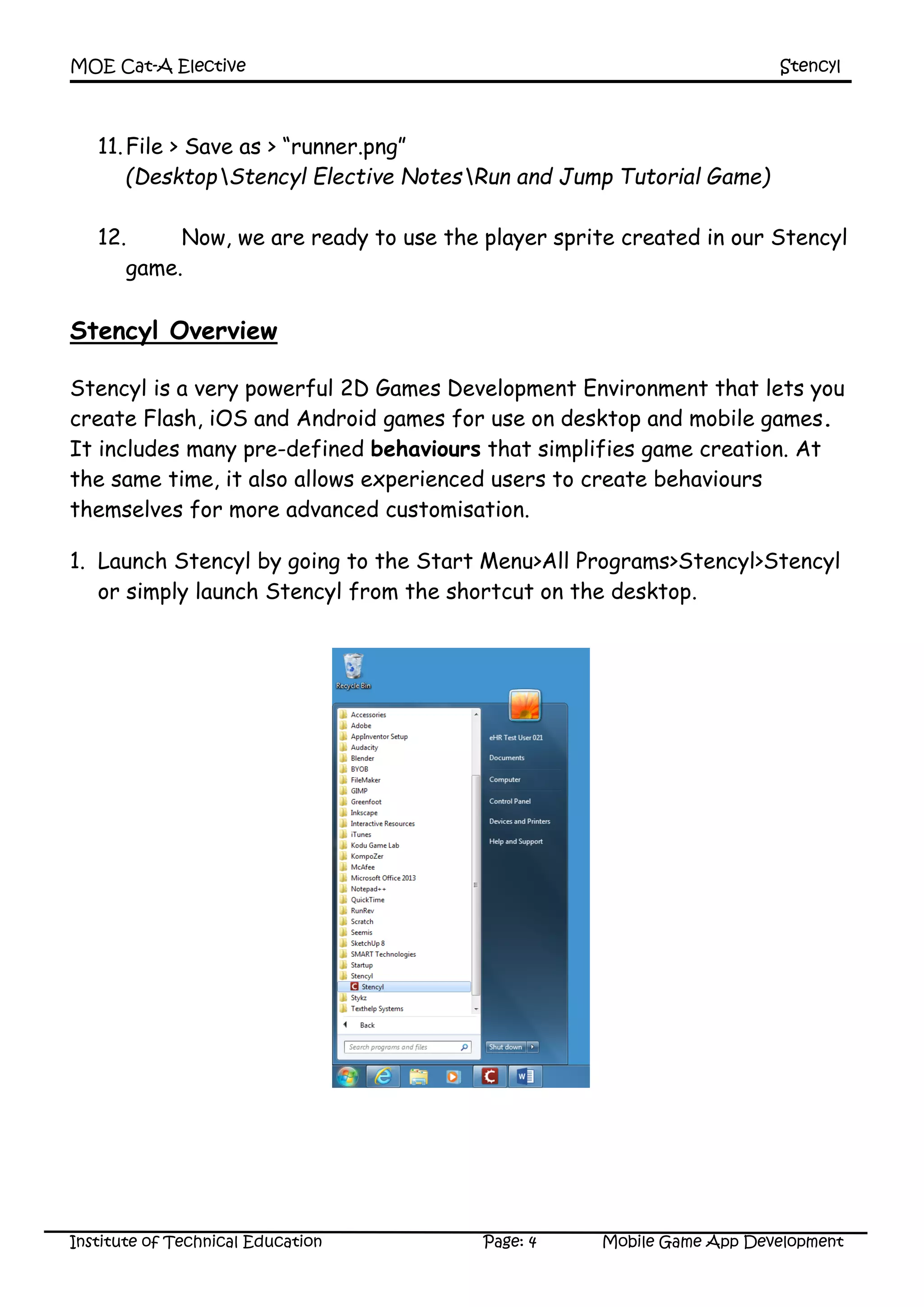 MOE Cat-A Elective Stencyl
Institute of Technical Education Page: 4 Mobile Game App Development
11.File > Save as > “runner.png”
(DesktopStencyl Elective NotesRun and Jump Tutorial Game)
12. Now, we are ready to use the player sprite created in our Stencyl
game.
Stencyl Overview
Stencyl is a very powerful 2D Games Development Environment that lets you
create Flash, iOS and Android games for use on desktop and mobile games.
It includes many pre-defined behaviours that simplifies game creation. At
the same time, it also allows experienced users to create behaviours
themselves for more advanced customisation.
1. Launch Stencyl by going to the Start Menu>All Programs>Stencyl>Stencyl
or simply launch Stencyl from the shortcut on the desktop.
 