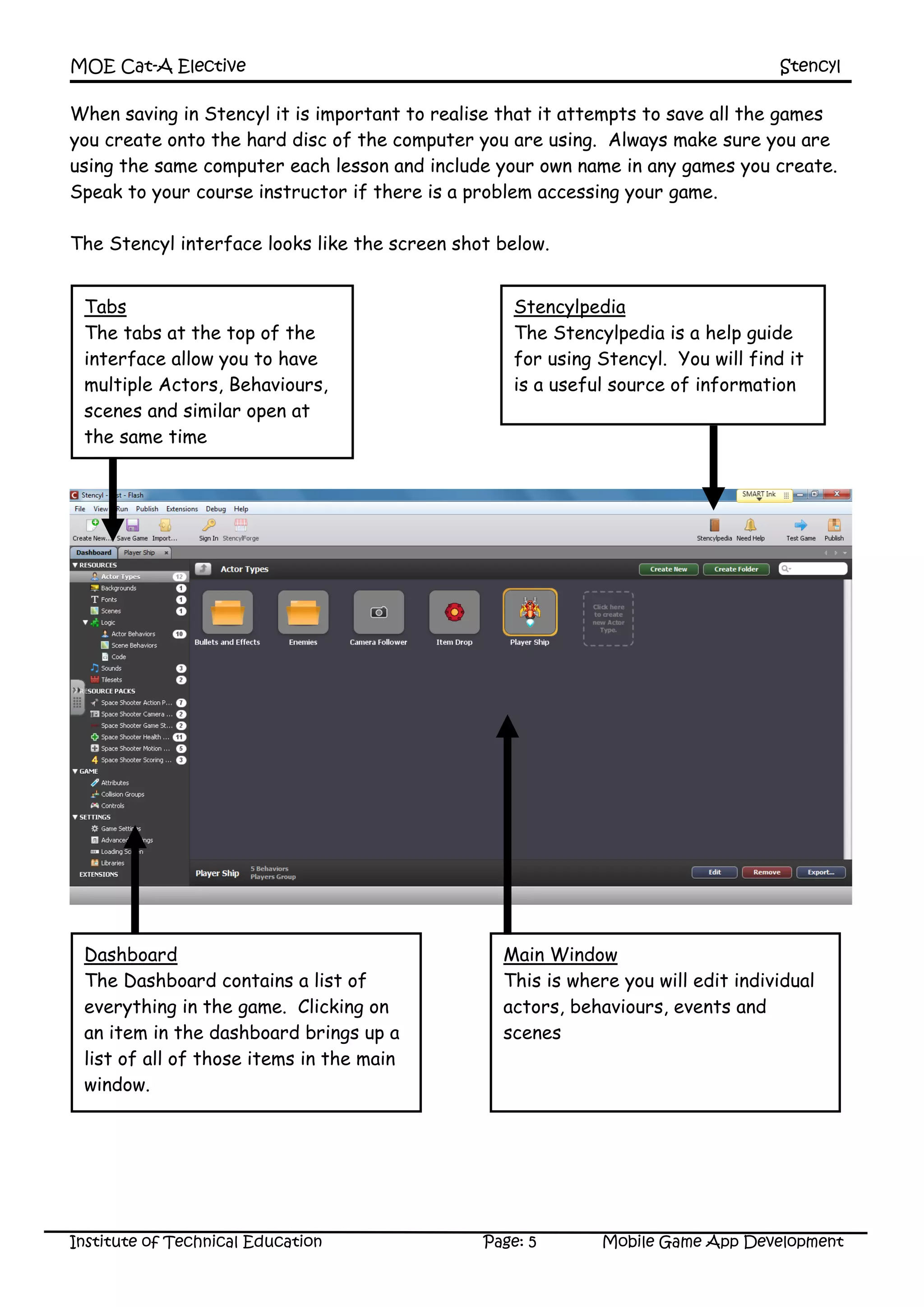 MOE Cat-A Elective Stencyl
Institute of Technical Education Page: 5 Mobile Game App Development
When saving in Stencyl it is important to realise that it attempts to save all the games
you create onto the hard disc of the computer you are using. Always make sure you are
using the same computer each lesson and include your own name in any games you create.
Speak to your course instructor if there is a problem accessing your game.
The Stencyl interface looks like the screen shot below.
Tabs
The tabs at the top of the
interface allow you to have
multiple Actors, Behaviours,
scenes and similar open at
the same time
Dashboard
The Dashboard contains a list of
everything in the game. Clicking on
an item in the dashboard brings up a
list of all of those items in the main
window.
Stencylpedia
The Stencylpedia is a help guide
for using Stencyl. You will find it
is a useful source of information
Main Window
This is where you will edit individual
actors, behaviours, events and
scenes
 