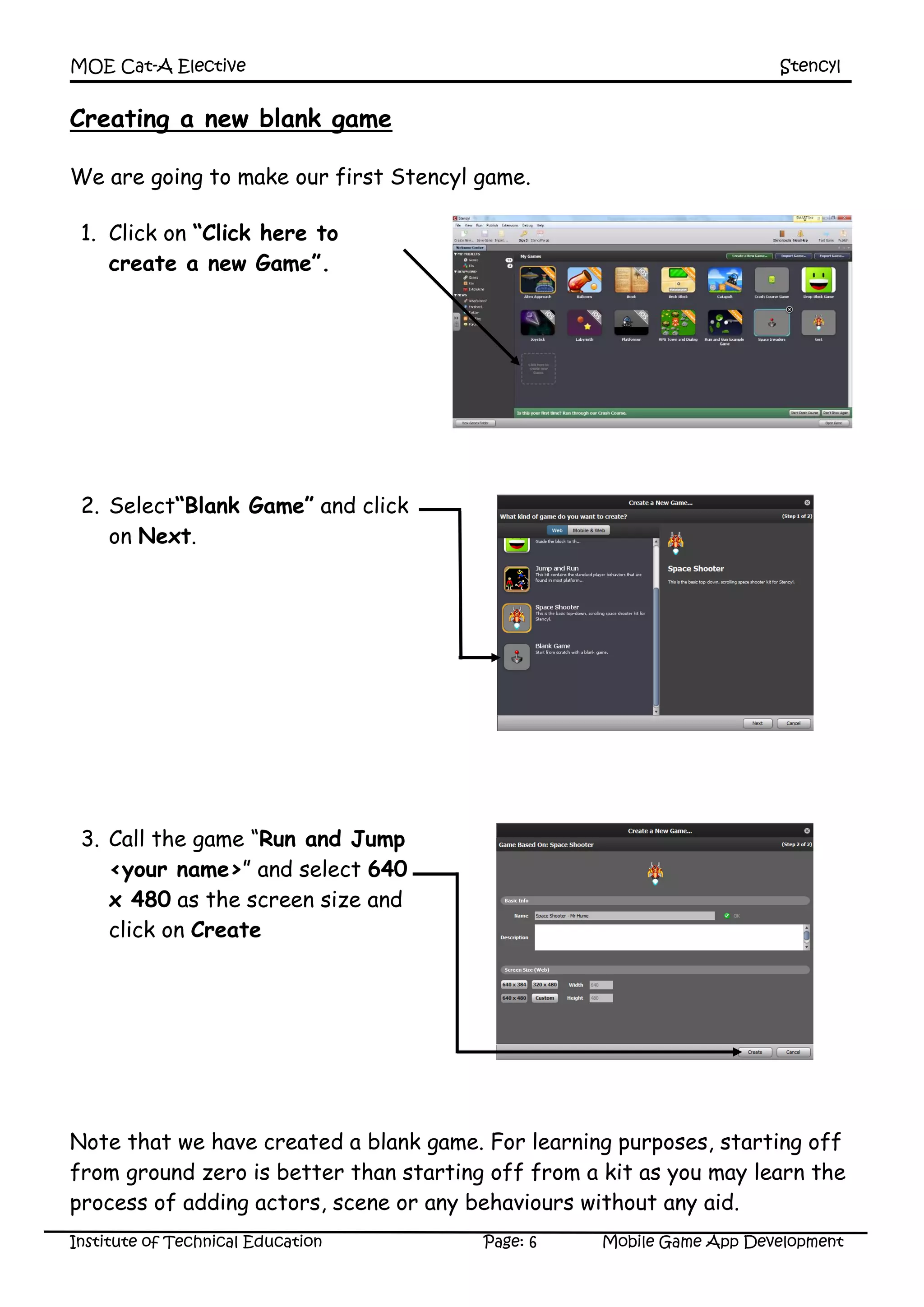 MOE Cat-A Elective Stencyl
Institute of Technical Education Page: 6 Mobile Game App Development
Creating a new blank game
We are going to make our first Stencyl game.
1. Click on “Click here to
create a new Game”.
2. Select“Blank Game” and click
on Next.
3. Call the game “Run and Jump
<your name>” and select 640
x 480 as the screen size and
click on Create
Note that we have created a blank game. For learning purposes, starting off
from ground zero is better than starting off from a kit as you may learn the
process of adding actors, scene or any behaviours without any aid.
 