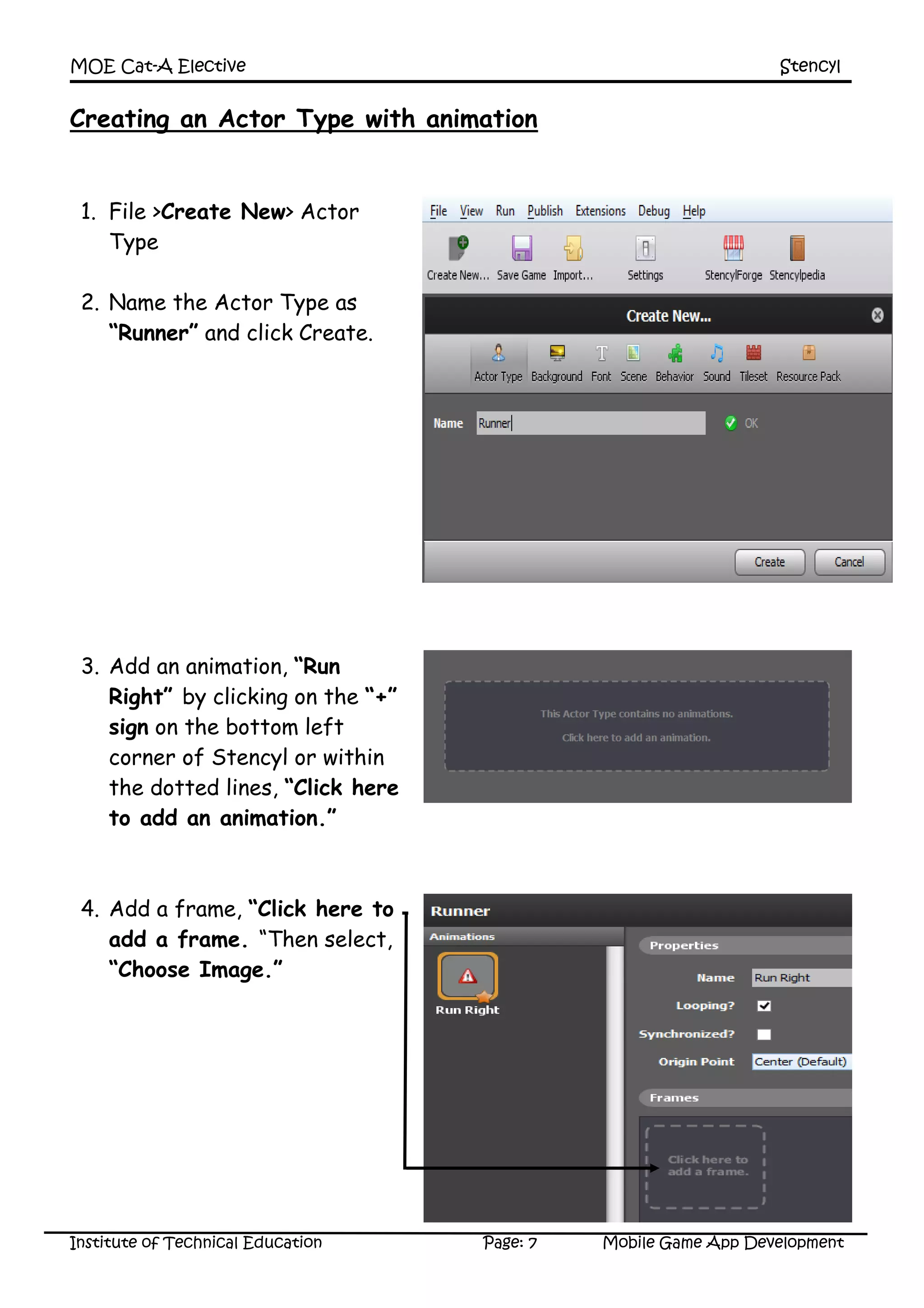MOE Cat-A Elective Stencyl
Institute of Technical Education Page: 7 Mobile Game App Development
Creating an Actor Type with animation
1. File >Create New> Actor
Type
2. Name the Actor Type as
“Runner” and click Create.
3. Add an animation, “Run
Right” by clicking on the “+”
sign on the bottom left
corner of Stencyl or within
the dotted lines, “Click here
to add an animation.”
4. Add a frame, “Click here to
add a frame. “Then select,
“Choose Image.”
 