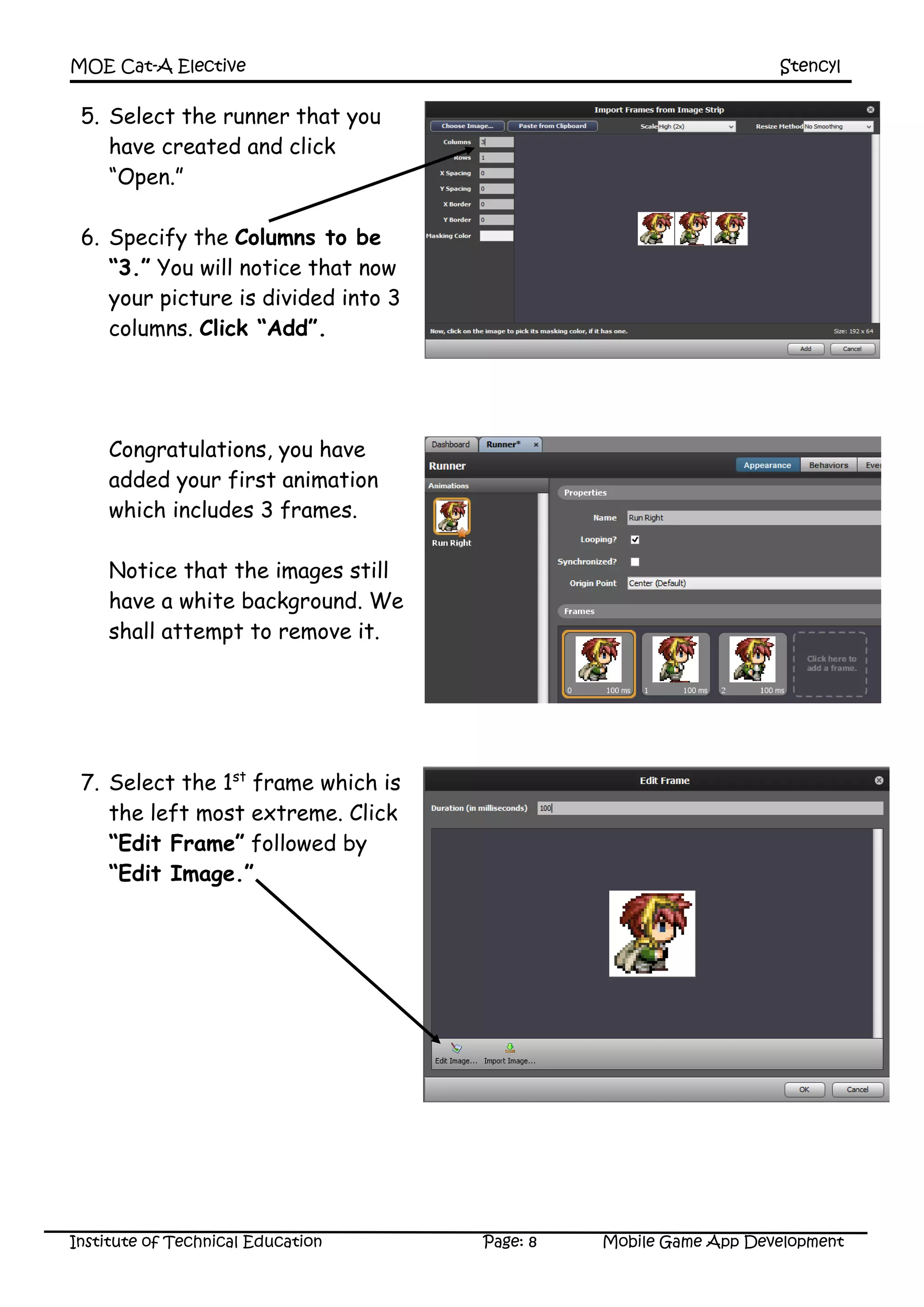 MOE Cat-A Elective Stencyl
Institute of Technical Education Page: 8 Mobile Game App Development
5. Select the runner that you
have created and click
“Open.”
6. Specify the Columns to be
“3.” You will notice that now
your picture is divided into 3
columns. Click “Add”.
Congratulations, you have
added your first animation
which includes 3 frames.
Notice that the images still
have a white background. We
shall attempt to remove it.
7. Select the 1st
frame which is
the left most extreme. Click
“Edit Frame” followed by
“Edit Image.”
 