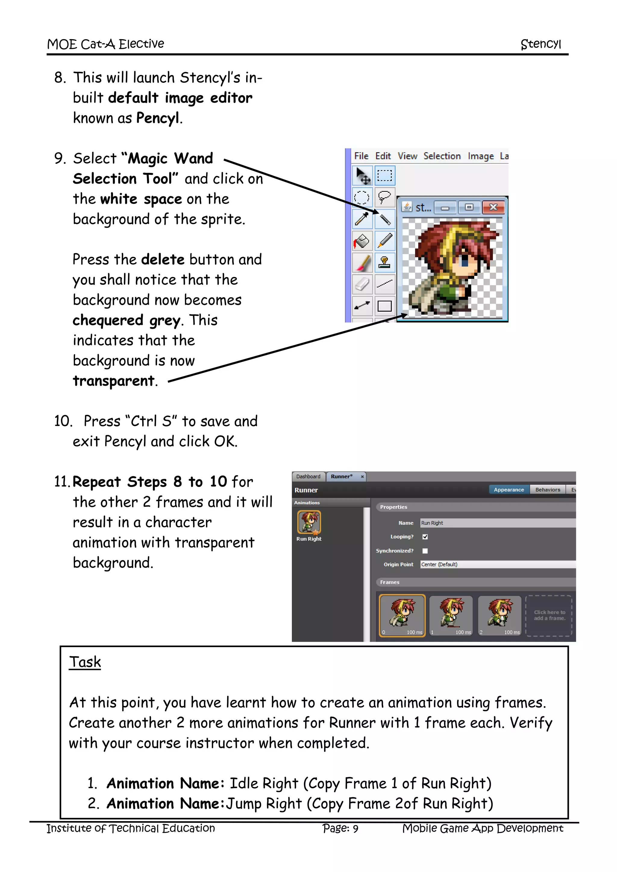 MOE Cat-A Elective Stencyl
Institute of Technical Education Page: 9 Mobile Game App Development
8. This will launch Stencyl’s in-
built default image editor
known as Pencyl.
9. Select “Magic Wand
Selection Tool” and click on
the white space on the
background of the sprite.
Press the delete button and
you shall notice that the
background now becomes
chequered grey. This
indicates that the
background is now
transparent.
10. Press “Ctrl S” to save and
exit Pencyl and click OK.
11.Repeat Steps 8 to 10 for
the other 2 frames and it will
result in a character
animation with transparent
background.
Task
At this point, you have learnt how to create an animation using frames.
Create another 2 more animations for Runner with 1 frame each. Verify
with your course instructor when completed.
1. Animation Name: Idle Right (Copy Frame 1 of Run Right)
2. Animation Name:Jump Right (Copy Frame 2of Run Right)
 