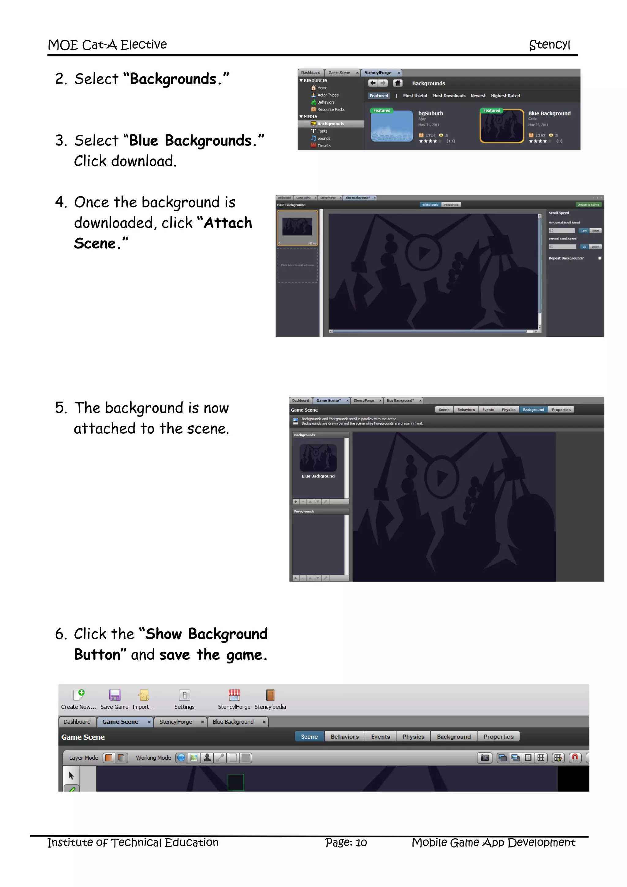 MOE Cat-A Elective Stencyl
Institute of Technical Education Page: 10 Mobile Game App Development
2. Select “Backgrounds.”
3. Select “Blue Backgrounds.”
Click download.
4. Once the background is
downloaded, click “Attach
Scene.”
5. The background is now
attached to the scene.
6. Click the “Show Background
Button” and save the game.
 