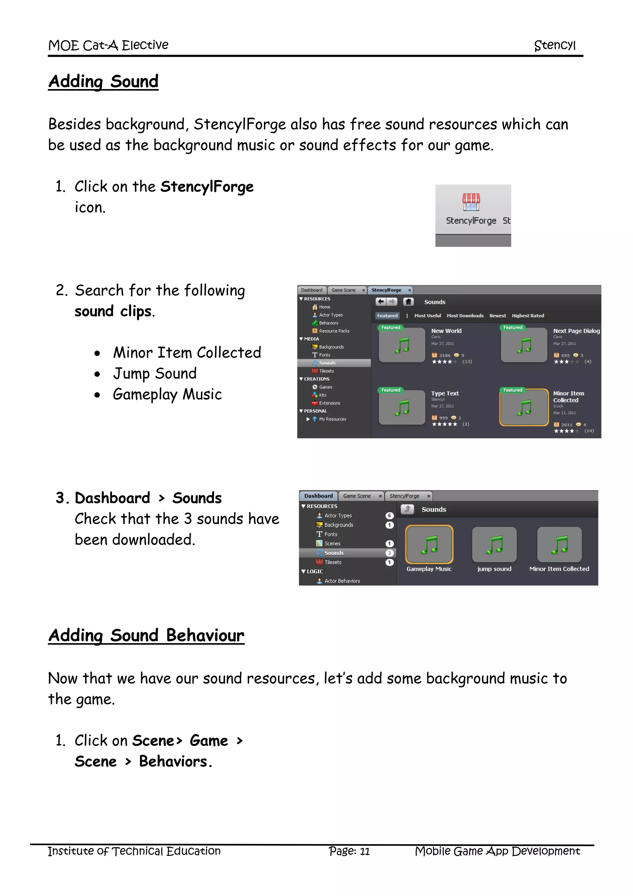 MOE Cat-A Elective Stencyl
Institute of Technical Education Page: 11 Mobile Game App Development
Adding Sound
Besides background, StencylForge also has free sound resources which can
be used as the background music or sound effects for our game.
1. Click on the StencylForge
icon.
2. Search for the following
sound clips.
 Minor Item Collected
 Jump Sound
 Gameplay Music
3. Dashboard > Sounds
Check that the 3 sounds have
been downloaded.
Adding Sound Behaviour
Now that we have our sound resources, let’s add some background music to
the game.
1. Click on Scene> Game >
Scene > Behaviors.
 