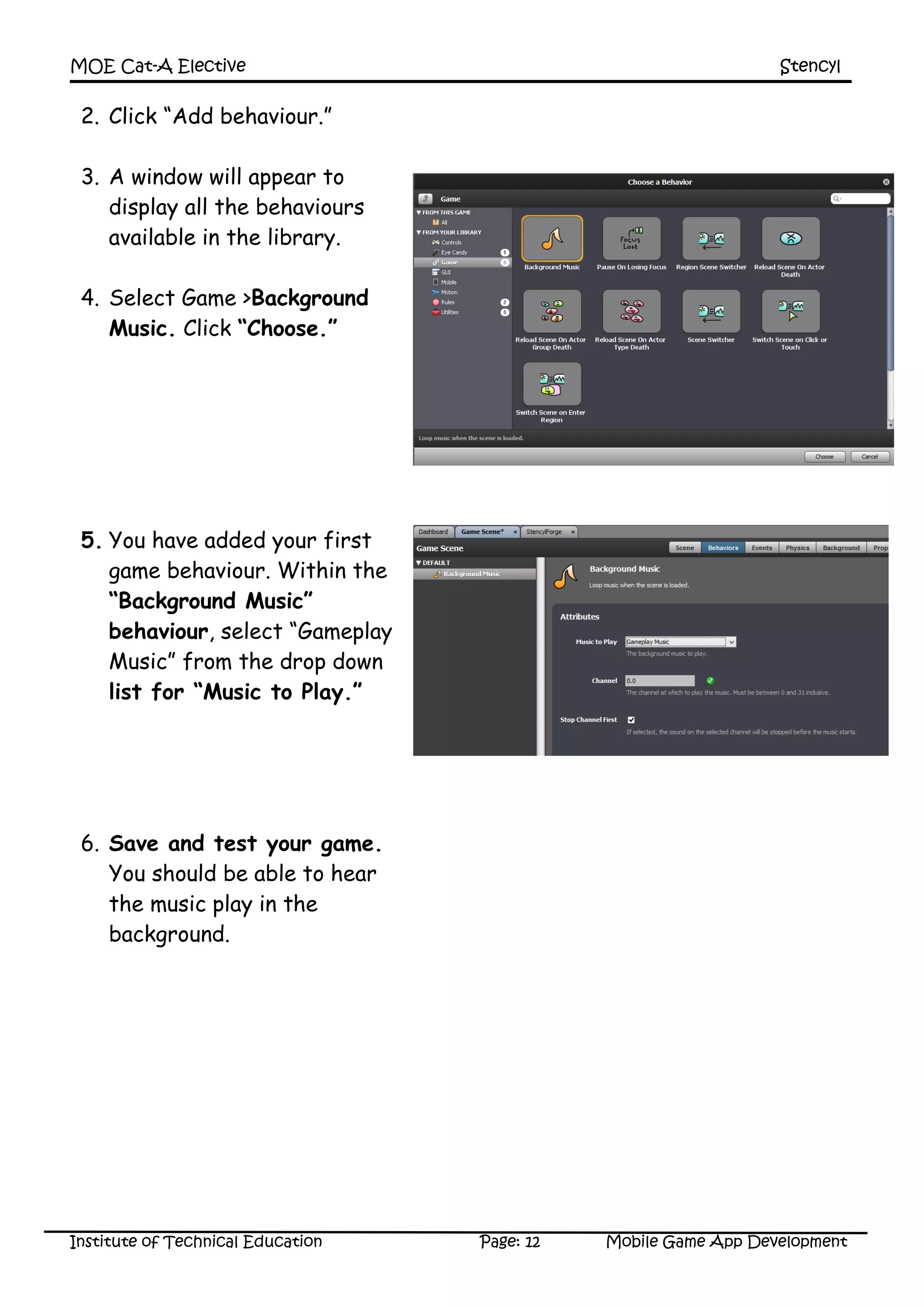 MOE Cat-A Elective Stencyl
Institute of Technical Education Page: 12 Mobile Game App Development
2. Click “Add behaviour.”
3. A window will appear to
display all the behaviours
available in the library.
4. Select Game >Background
Music. Click “Choose.”
5. You have added your first
game behaviour. Within the
“Background Music”
behaviour, select “Gameplay
Music” from the drop down
list for “Music to Play.”
6. Save and test your game.
You should be able to hear
the music play in the
background.
 