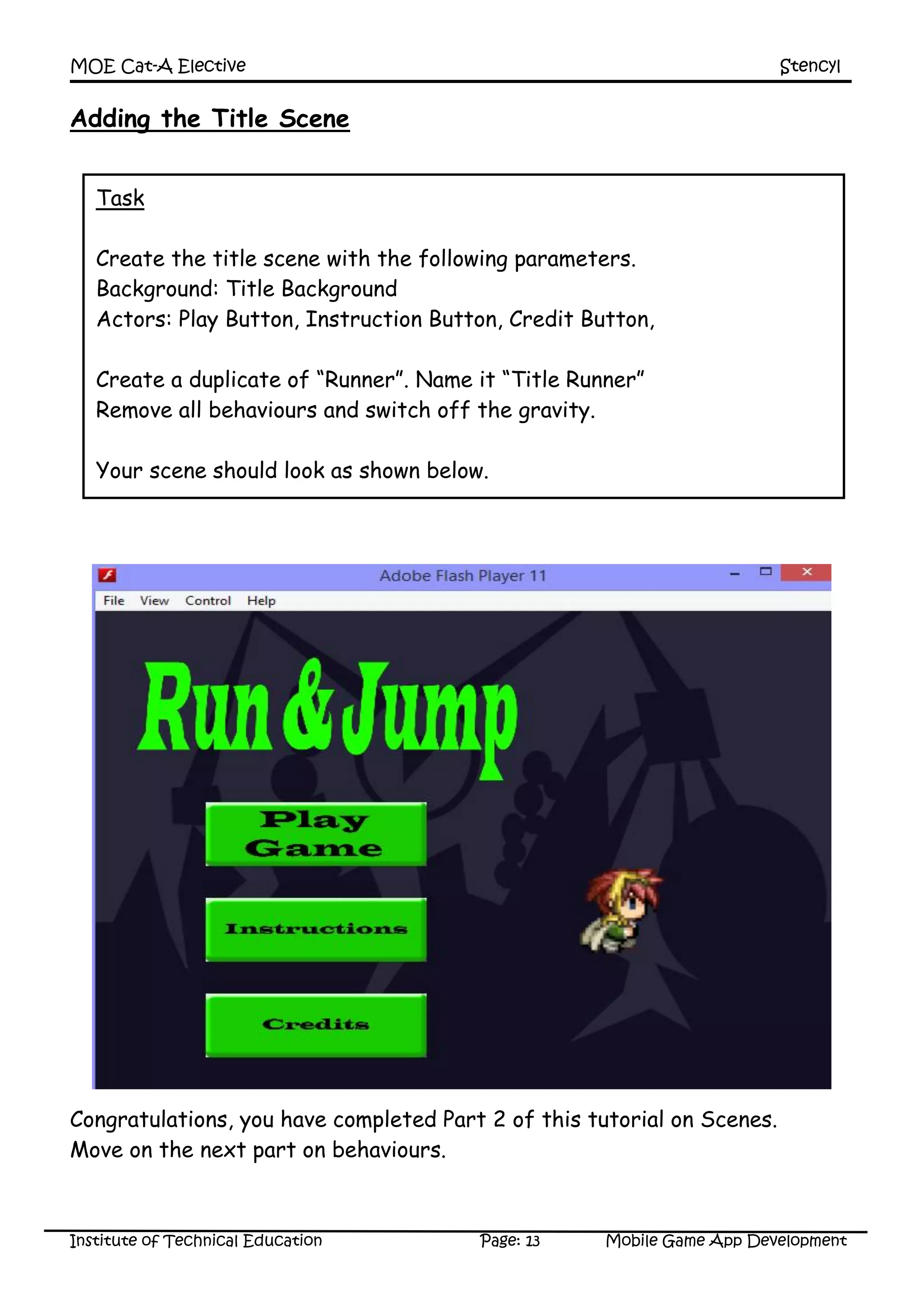 MOE Cat-A Elective Stencyl
Institute of Technical Education Page: 13 Mobile Game App Development
Adding the Title Scene
Congratulations, you have completed Part 2 of this tutorial on Scenes.
Move on the next part on behaviours.
Task
Create the title scene with the following parameters.
Background: Title Background
Actors: Play Button, Instruction Button, Credit Button,
Create a duplicate of “Runner”. Name it “Title Runner”
Remove all behaviours and switch off the gravity.
Your scene should look as shown below.
 