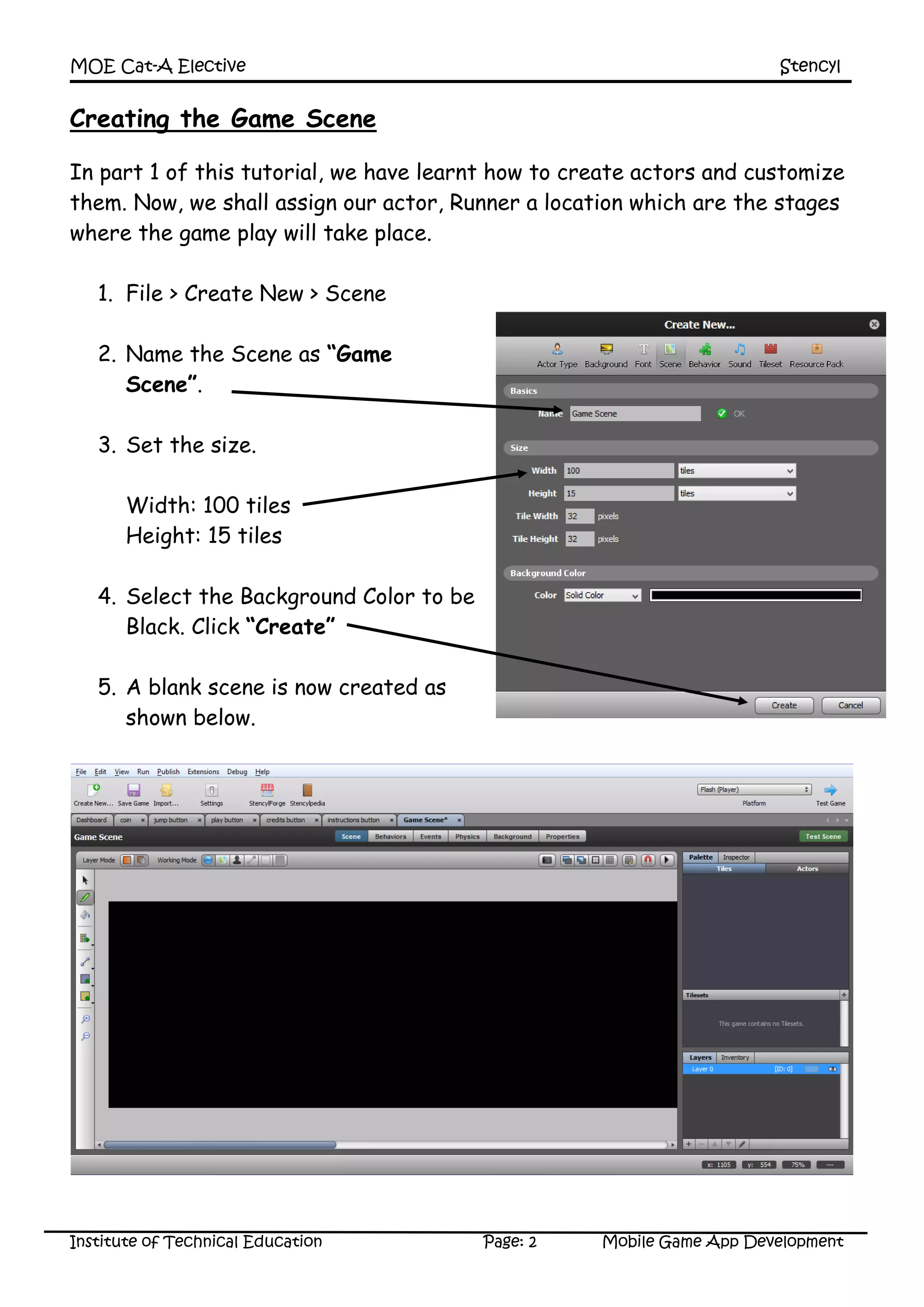 MOE Cat-A Elective Stencyl
Institute of Technical Education Page: 2 Mobile Game App Development
Creating the Game Scene
In part 1 of this tutorial, we have learnt how to create actors and customize
them. Now, we shall assign our actor, Runner a location which are the stages
where the game play will take place.
1. File > Create New > Scene
2. Name the Scene as “Game
Scene”.
3. Set the size.
Width: 100 tiles
Height: 15 tiles
4. Select the Background Color to be
Black. Click “Create”
5. A blank scene is now created as
shown below.
 