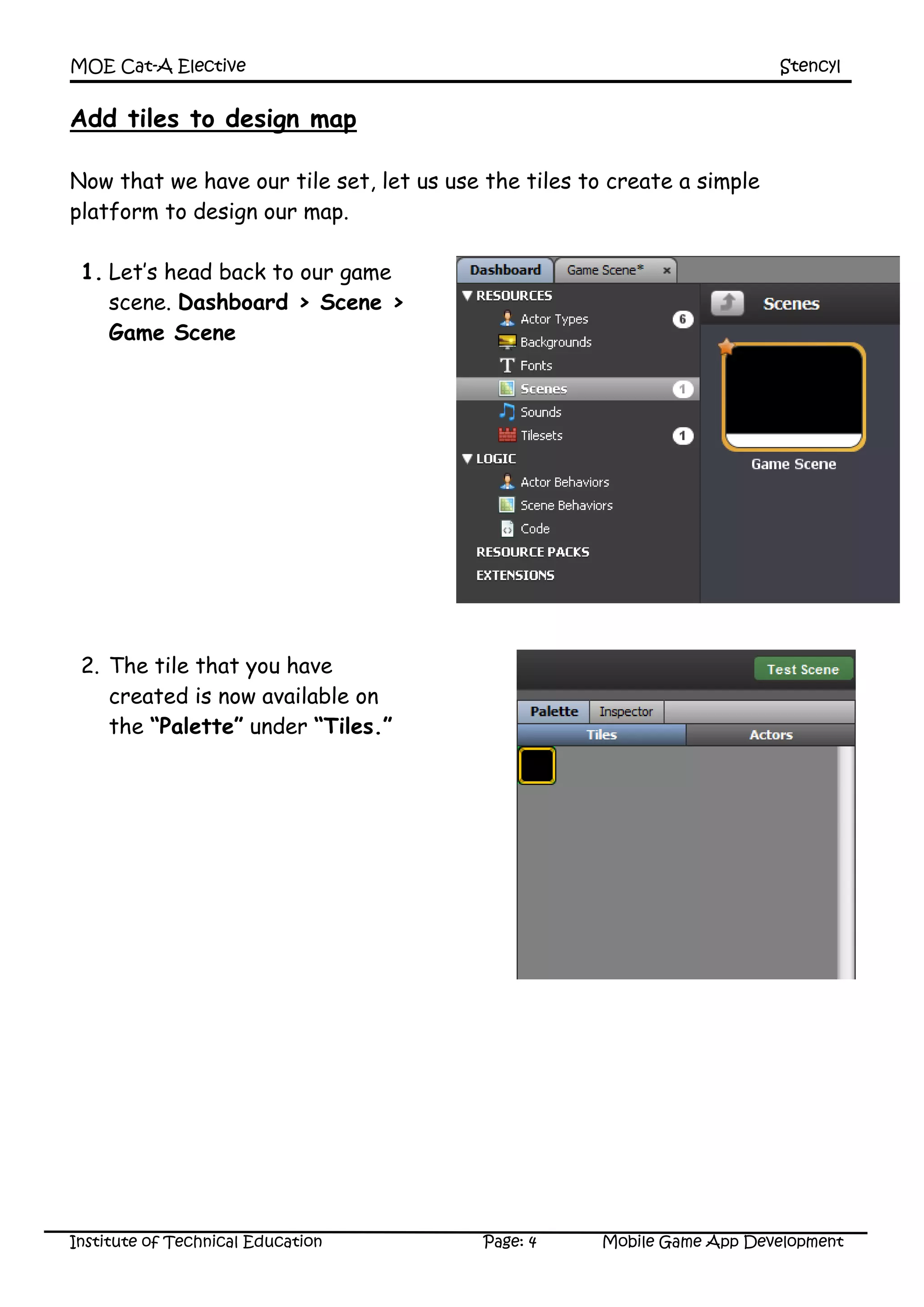 MOE Cat-A Elective Stencyl
Institute of Technical Education Page: 4 Mobile Game App Development
Add tiles to design map
Now that we have our tile set, let us use the tiles to create a simple
platform to design our map.
1. Let’s head back to our game
scene. Dashboard > Scene >
Game Scene
2. The tile that you have
created is now available on
the “Palette” under “Tiles.”
 