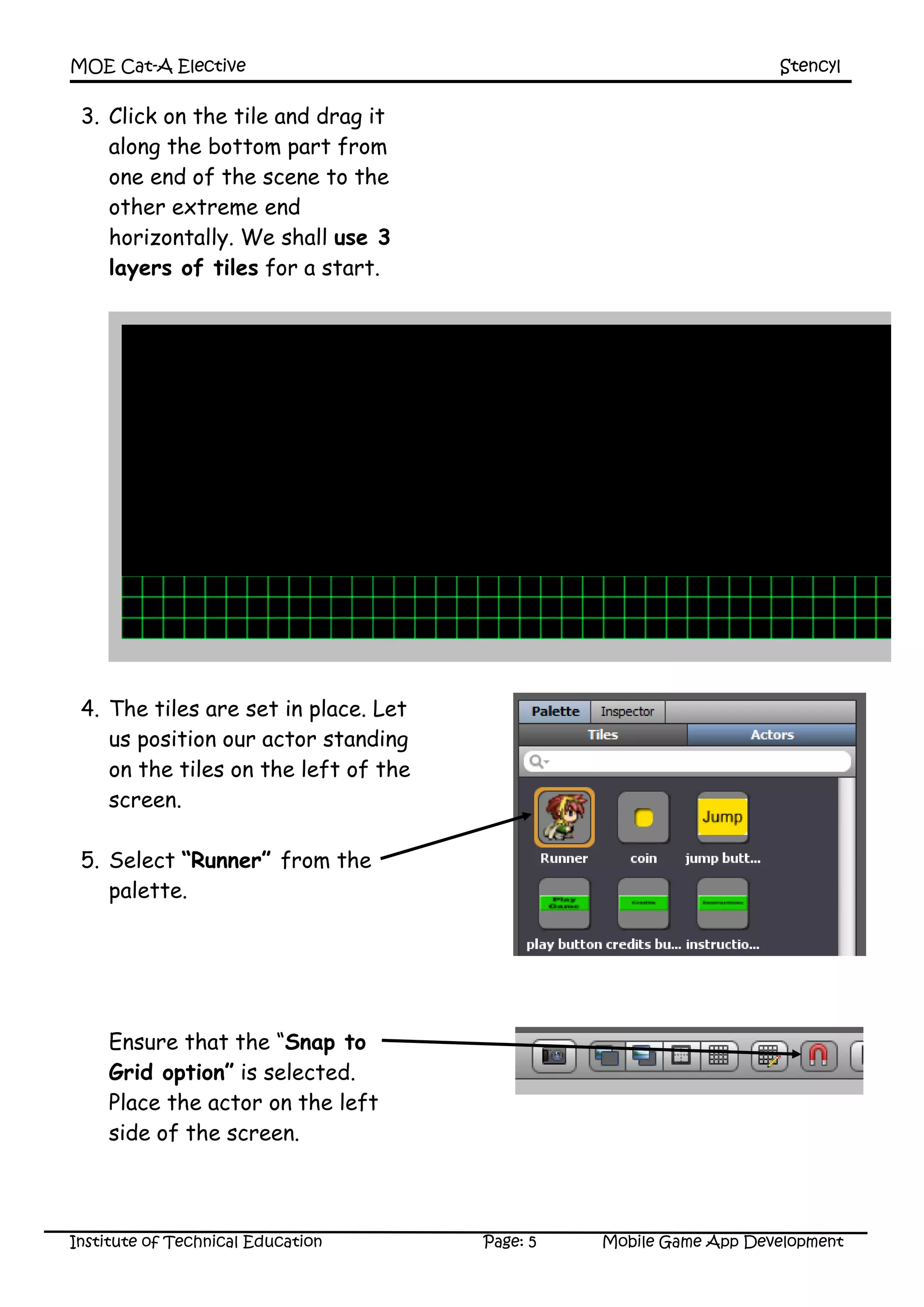 MOE Cat-A Elective Stencyl
Institute of Technical Education Page: 5 Mobile Game App Development
3. Click on the tile and drag it
along the bottom part from
one end of the scene to the
other extreme end
horizontally. We shall use 3
layers of tiles for a start.
4. The tiles are set in place. Let
us position our actor standing
on the tiles on the left of the
screen.
5. Select “Runner” from the
palette.
Ensure that the “Snap to
Grid option” is selected.
Place the actor on the left
side of the screen.
 