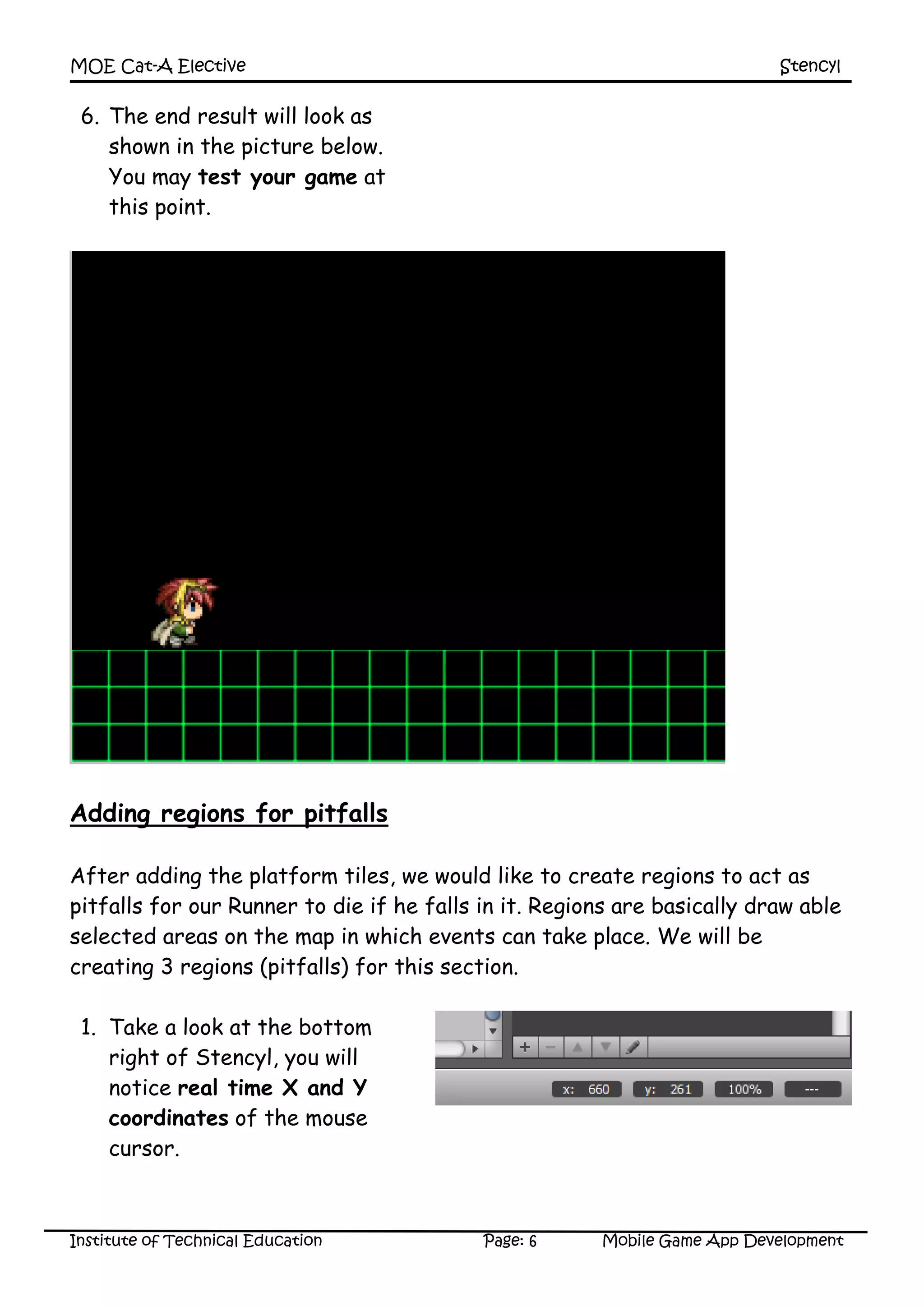 MOE Cat-A Elective Stencyl
Institute of Technical Education Page: 6 Mobile Game App Development
6. The end result will look as
shown in the picture below.
You may test your game at
this point.
Adding regions for pitfalls
After adding the platform tiles, we would like to create regions to act as
pitfalls for our Runner to die if he falls in it. Regions are basically draw able
selected areas on the map in which events can take place. We will be
creating 3 regions (pitfalls) for this section.
1. Take a look at the bottom
right of Stencyl, you will
notice real time X and Y
coordinates of the mouse
cursor.
 