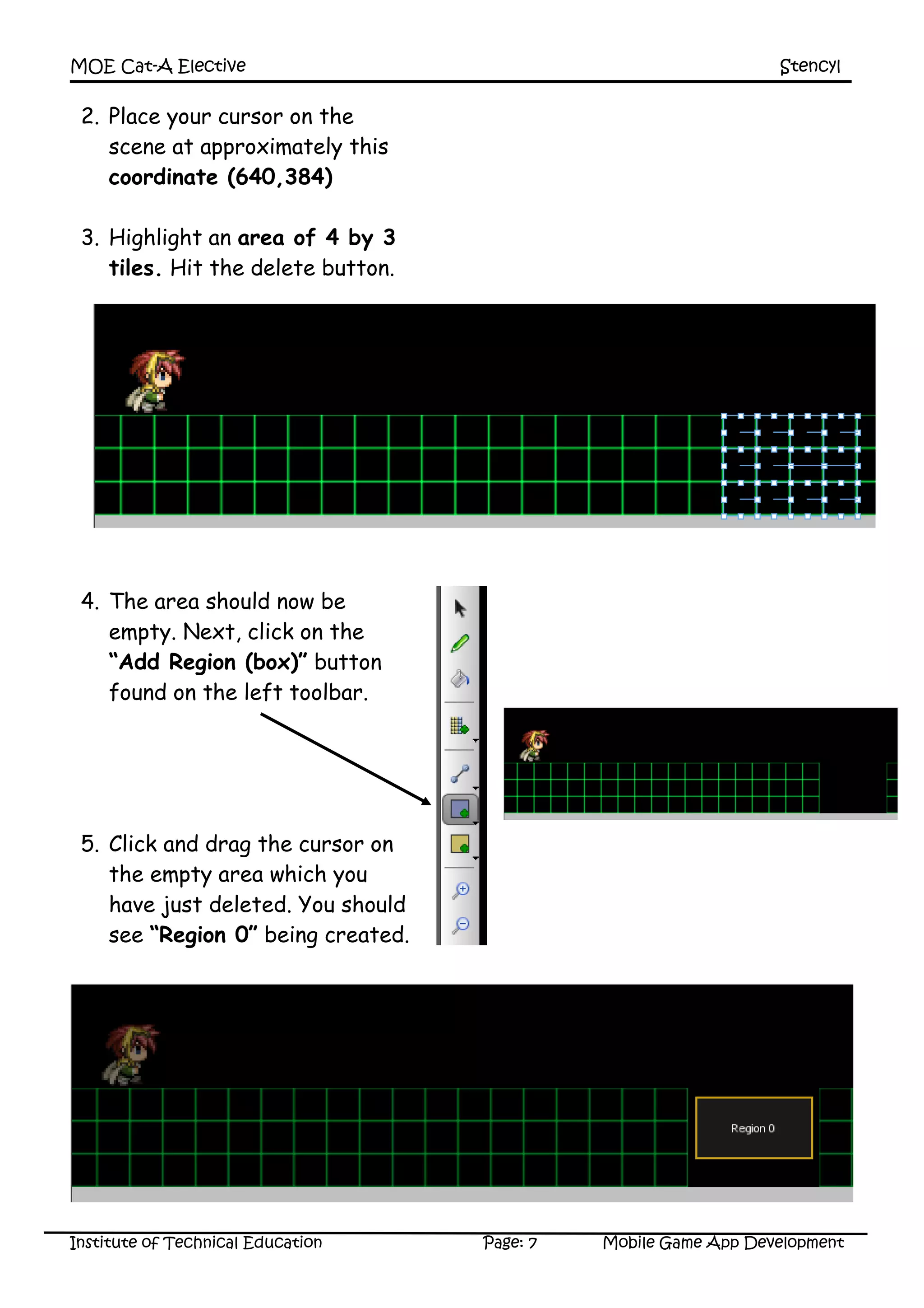 MOE Cat-A Elective Stencyl
Institute of Technical Education Page: 7 Mobile Game App Development
2. Place your cursor on the
scene at approximately this
coordinate (640,384)
3. Highlight an area of 4 by 3
tiles. Hit the delete button.
4. The area should now be
empty. Next, click on the
“Add Region (box)” button
found on the left toolbar.
5. Click and drag the cursor on
the empty area which you
have just deleted. You should
see “Region 0” being created.
 