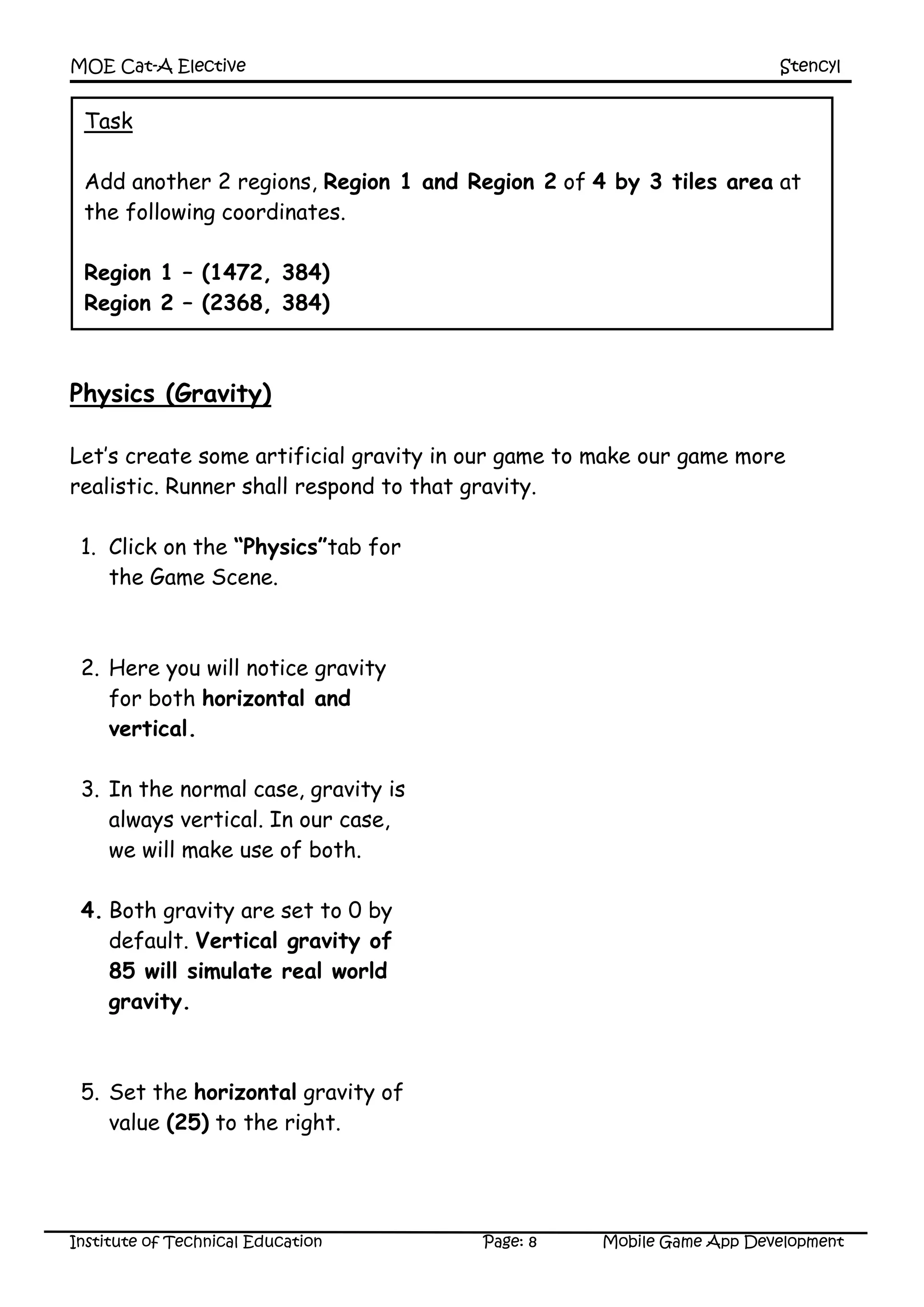 MOE Cat-A Elective Stencyl
Institute of Technical Education Page: 8 Mobile Game App Development
Physics (Gravity)
Let’s create some artificial gravity in our game to make our game more
realistic. Runner shall respond to that gravity.
1. Click on the “Physics”tab for
the Game Scene.
2. Here you will notice gravity
for both horizontal and
vertical.
3. In the normal case, gravity is
always vertical. In our case,
we will make use of both.
4. Both gravity are set to 0 by
default. Vertical gravity of
85 will simulate real world
gravity.
5. Set the horizontal gravity of
value (25) to the right.
Task
Add another 2 regions, Region 1 and Region 2 of 4 by 3 tiles area at
the following coordinates.
Region 1 – (1472, 384)
Region 2 – (2368, 384)
 