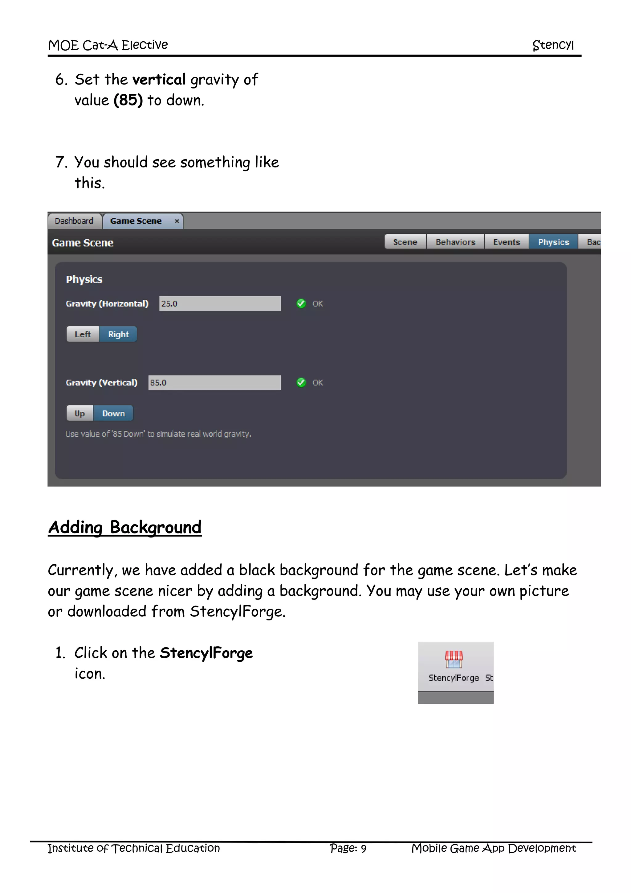 MOE Cat-A Elective Stencyl
Institute of Technical Education Page: 9 Mobile Game App Development
6. Set the vertical gravity of
value (85) to down.
7. You should see something like
this.
Adding Background
Currently, we have added a black background for the game scene. Let’s make
our game scene nicer by adding a background. You may use your own picture
or downloaded from StencylForge.
1. Click on the StencylForge
icon.
 