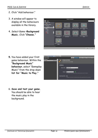 MOE Cat-A Elective Stencyl
Institute of Technical Education Page: 12 Mobile Game App Development
2. Click “Add behaviour.”
3. A window will appear to
display all the behaviours
available in the library.
4. Select Game >Background
Music. Click “Choose.”
5. You have added your first
game behaviour. Within the
“Background Music”
behaviour, select “Gameplay
Music” from the drop down
list for “Music to Play.”
6. Save and test your game.
You should be able to hear
the music play in the
background.
 