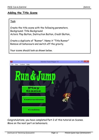 MOE Cat-A Elective Stencyl
Institute of Technical Education Page: 13 Mobile Game App Development
Adding the Title Scene
Congratulations, you have completed Part 2 of this tutorial on Scenes.
Move on the next part on behaviours.
Task
Create the title scene with the following parameters.
Background: Title Background
Actors: Play Button, Instruction Button, Credit Button,
Create a duplicate of “Runner”. Name it “Title Runner”
Remove all behaviours and switch off the gravity.
Your scene should look as shown below.
 