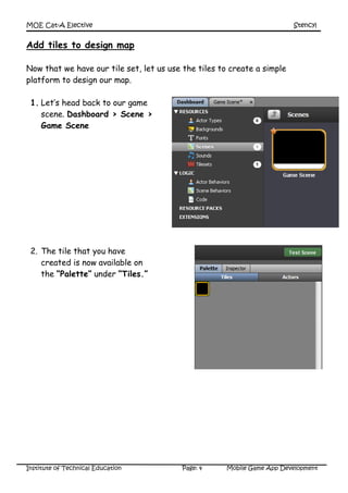 MOE Cat-A Elective Stencyl
Institute of Technical Education Page: 4 Mobile Game App Development
Add tiles to design map
Now that we have our tile set, let us use the tiles to create a simple
platform to design our map.
1. Let’s head back to our game
scene. Dashboard > Scene >
Game Scene
2. The tile that you have
created is now available on
the “Palette” under “Tiles.”
 