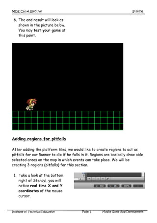 MOE Cat-A Elective Stencyl
Institute of Technical Education Page: 6 Mobile Game App Development
6. The end result will look as
shown in the picture below.
You may test your game at
this point.
Adding regions for pitfalls
After adding the platform tiles, we would like to create regions to act as
pitfalls for our Runner to die if he falls in it. Regions are basically draw able
selected areas on the map in which events can take place. We will be
creating 3 regions (pitfalls) for this section.
1. Take a look at the bottom
right of Stencyl, you will
notice real time X and Y
coordinates of the mouse
cursor.
 