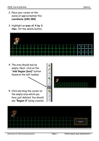 MOE Cat-A Elective Stencyl
Institute of Technical Education Page: 7 Mobile Game App Development
2. Place your cursor on the
scene at approximately this
coordinate (640,384)
3. Highlight an area of 4 by 3
tiles. Hit the delete button.
4. The area should now be
empty. Next, click on the
“Add Region (box)” button
found on the left toolbar.
5. Click and drag the cursor on
the empty area which you
have just deleted. You should
see “Region 0” being created.
 